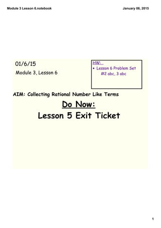Module 3 Lesson 6.notebook
1
January 06, 2015
AIM: Collecting Rational Number Like Terms
Do Now:
Lesson 5 Exit Ticket
01/6/15
Module 3, Lesson 6
HW:
• Lesson 6 Problem Set
#2 abc, 3 abc
 