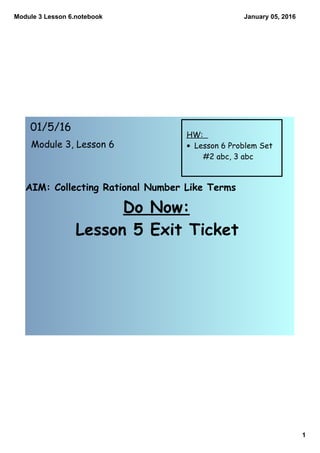 Module 3 Lesson 6.notebook
1
January 05, 2016
AIM: Collecting Rational Number Like Terms
Do Now:
Lesson 5 Exit Ticket
01/5/16
Module 3, Lesson 6
HW:
• Lesson 6 Problem Set
#2 abc, 3 abc
 