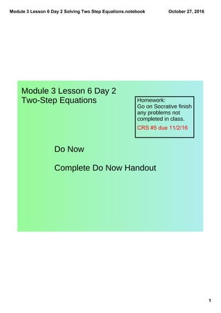 Module 3 Lesson 6 Day 2 Solving Two Step Equations.notebook
1
October 27, 2016
Module 3 Lesson 6 Day 2
Two-Step Equations Homework:
Go on Socrative finish
any problems not
completed in class.
CRS #5 due 11/2/16
Do Now
Complete Do Now Handout
 