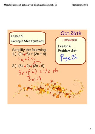 Module 3 Lesson 6 Solving Two Step Equations.notebook
1
October 26, 2016
Homework:
Oct.26thLesson 6:
Solving 2 Step Equations
Lesson 6
Problem SetSimplify the following.
1.) (9x - 6) + (2x + 4)
2.) (5x - 2) - (2x - 6)
 