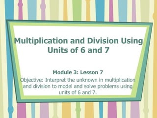 Multiplication and Division Using
Units of 6 and 7
Module 3: Lesson 7
Objective: Interpret the unknown in multiplication
and division to model and solve problems using
units of 6 and 7.
 
