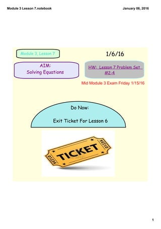 Module 3 Lesson 7.notebook
1
January 06, 2016
AIM:
Solving Equations
1/6/16Module 3, Lesson 7
HW: Lesson 7 Problem Set
#2-4
Do Now:
Exit Ticket For Lesson 6
Mid Module 3 Exam Friday 1/15/16
 