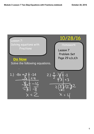 Module 3 Lesson 7 Two Step Equations with Fractions.notebook
1
October 28, 2016
Homework:
10/28/16Lesson 7:
Solving equations with
Fractions
Lesson 7
Problem Set
Page 29 a,b,d,h
Solve the following equations.
Do Now
1.) -8x + 2 = -14 2.)
x
2
- 3 = -1
 