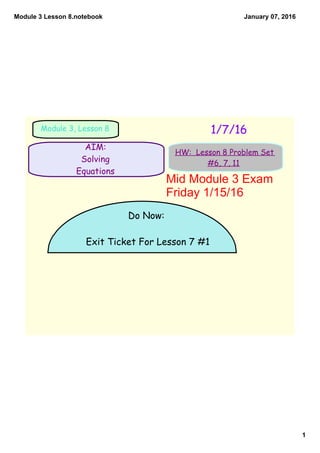 Module 3 Lesson 8.notebook
1
January 07, 2016
AIM:
Solving
Equations
1/7/16Module 3, Lesson 8
HW: Lesson 8 Problem Set
#6, 7, 11
Do Now:
Exit Ticket For Lesson 7 #1
Mid Module 3 Exam 
Friday 1/15/16
 
