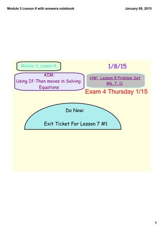 Module 3 Lesson 8 with answers.notebook
1
January 08, 2015
AIM:
Using If-Then moves in Solving
Equations
1/8/15Module 3, Lesson 8
HW: Lesson 8 Problem Set
#6, 7, 11
Do Now:
Exit Ticket For Lesson 7 #1
Exam 4 Thursday 1/15
 