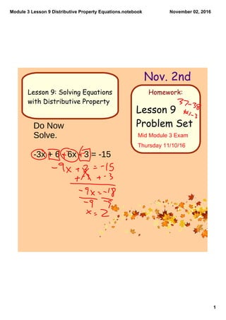 Module 3 Lesson 9 Distributive Property Equations.notebook
1
November 02, 2016
Homework:
Nov. 2nd
Lesson 9
Problem Set
Lesson 9: Solving Equations
with Distributive Property
Do Now
Solve.
-3x + 6 - 6x - 3 = -15
Mid Module 3 Exam 
Thursday 11/10/16
 