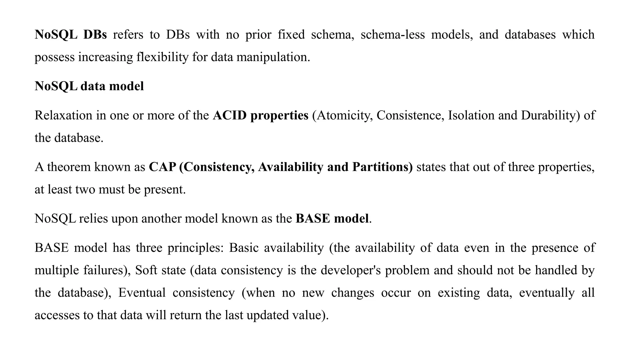 NoSQL DBs refers to DBs with no prior fixed schema, schema-less models, and databases which
possess increasing flexibility for data manipulation.
NoSQL data model
Relaxation in one or more of the ACID properties (Atomicity, Consistence, Isolation and Durability) of
the database.
A theorem known as CAP (Consistency, Availability and Partitions) states that out of three properties,
at least two must be present.
NoSQL relies upon another model known as the BASE model.
BASE model has three principles: Basic availability (the availability of data even in the presence of
multiple failures), Soft state (data consistency is the developer's problem and should not be handled by
the database), Eventual consistency (when no new changes occur on existing data, eventually all
accesses to that data will return the last updated value).
 