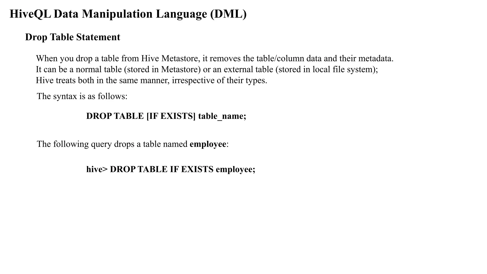 HiveQL Data Manipulation Language (DML)
When you drop a table from Hive Metastore, it removes the table/column data and their metadata.
It can be a normal table (stored in Metastore) or an external table (stored in local file system);
Hive treats both in the same manner, irrespective of their types.
Drop Table Statement
The syntax is as follows:
DROP TABLE [IF EXISTS] table_name;
The following query drops a table named employee:
hive> DROP TABLE IF EXISTS employee;
 
