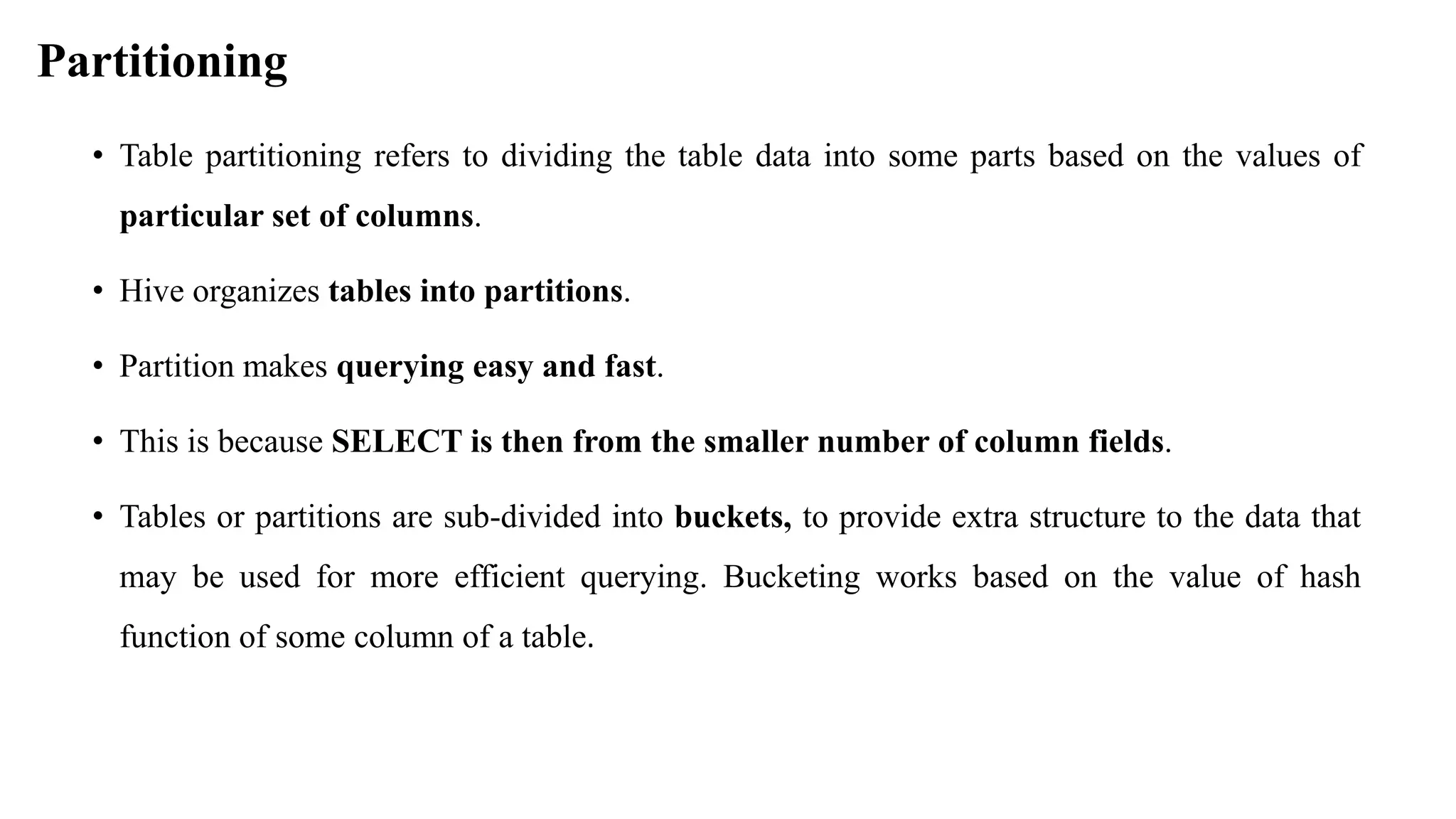 Partitioning
• Table partitioning refers to dividing the table data into some parts based on the values of
particular set of columns.
• Hive organizes tables into partitions.
• Partition makes querying easy and fast.
• This is because SELECT is then from the smaller number of column fields.
• Tables or partitions are sub-divided into buckets, to provide extra structure to the data that
may be used for more efficient querying. Bucketing works based on the value of hash
function of some column of a table.
 