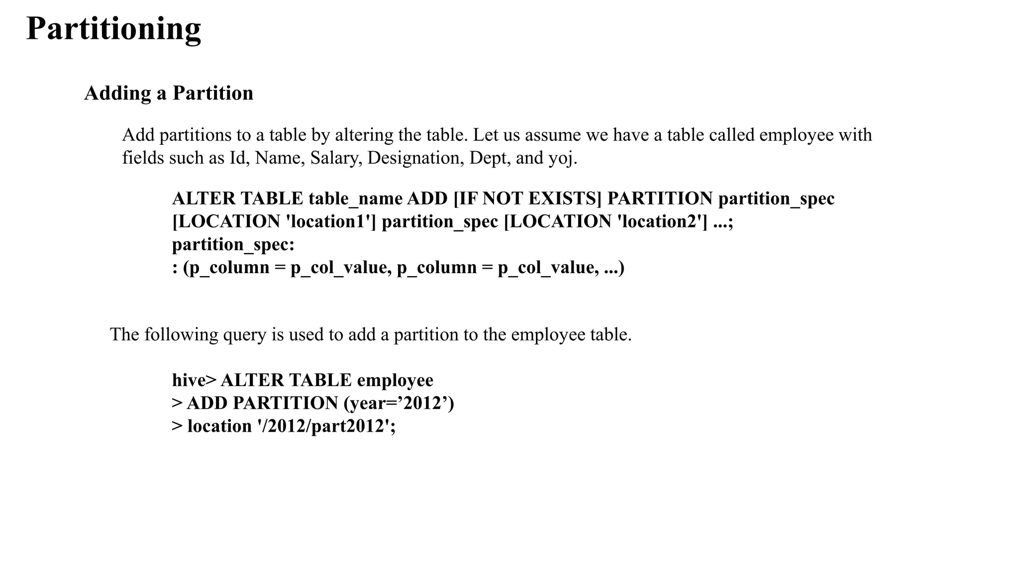 Partitioning
Adding a Partition
Add partitions to a table by altering the table. Let us assume we have a table called employee with
fields such as Id, Name, Salary, Designation, Dept, and yoj.
ALTER TABLE table_name ADD [IF NOT EXISTS] PARTITION partition_spec
[LOCATION 'location1'] partition_spec [LOCATION 'location2'] ...;
partition_spec:
: (p_column = p_col_value, p_column = p_col_value, ...)
The following query is used to add a partition to the employee table.
hive> ALTER TABLE employee
> ADD PARTITION (year=’2012’)
> location '/2012/part2012';
 