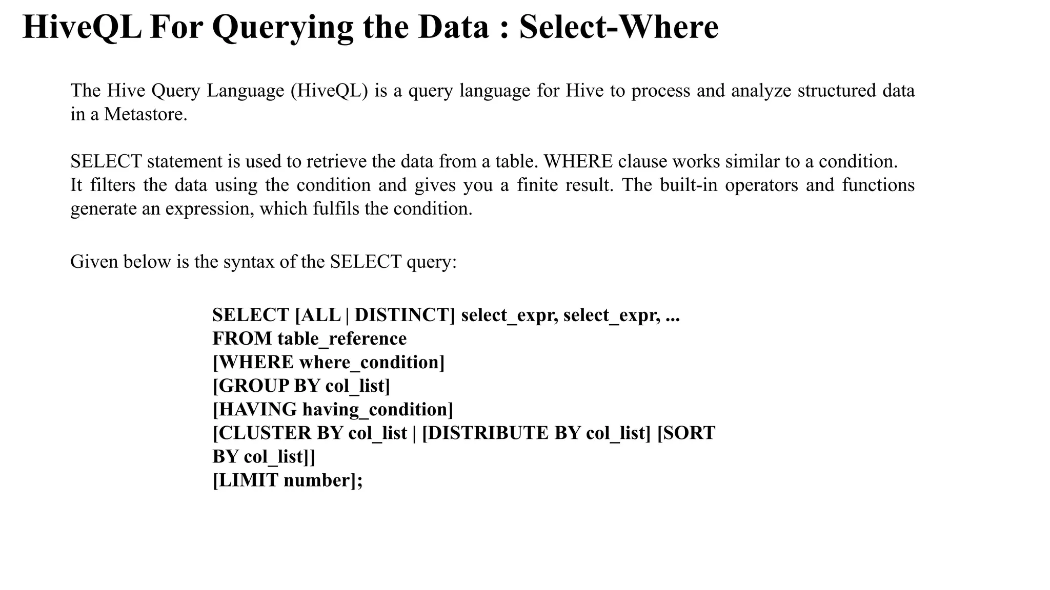 HiveQL For Querying the Data : Select-Where
The Hive Query Language (HiveQL) is a query language for Hive to process and analyze structured data
in a Metastore.
SELECT statement is used to retrieve the data from a table. WHERE clause works similar to a condition.
It filters the data using the condition and gives you a finite result. The built-in operators and functions
generate an expression, which fulfils the condition.
Given below is the syntax of the SELECT query:
SELECT [ALL | DISTINCT] select_expr, select_expr, ...
FROM table_reference
[WHERE where_condition]
[GROUP BY col_list]
[HAVING having_condition]
[CLUSTER BY col_list | [DISTRIBUTE BY col_list] [SORT
BY col_list]]
[LIMIT number];
 