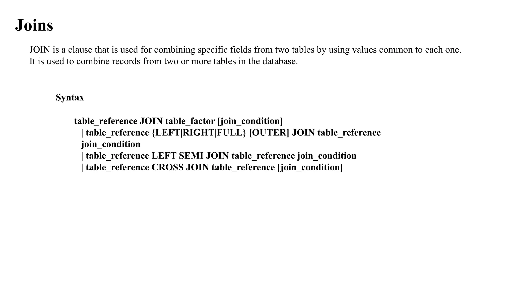JOIN is a clause that is used for combining specific fields from two tables by using values common to each one.
It is used to combine records from two or more tables in the database.
Joins
Syntax
table_reference JOIN table_factor [join_condition]
| table_reference {LEFT|RIGHT|FULL} [OUTER] JOIN table_reference
join_condition
| table_reference LEFT SEMI JOIN table_reference join_condition
| table_reference CROSS JOIN table_reference [join_condition]
 