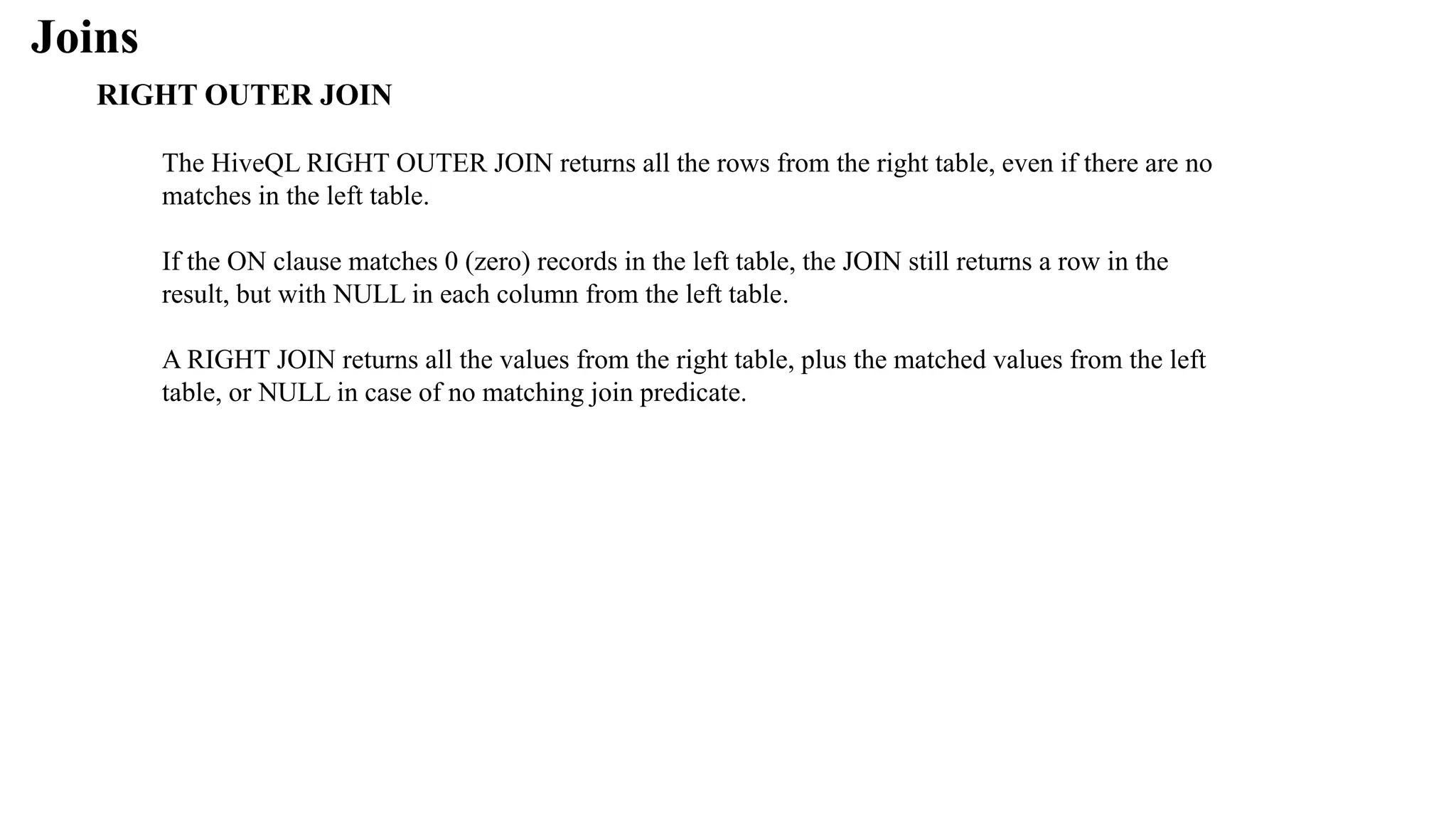 Joins
RIGHT OUTER JOIN
The HiveQL RIGHT OUTER JOIN returns all the rows from the right table, even if there are no
matches in the left table.
If the ON clause matches 0 (zero) records in the left table, the JOIN still returns a row in the
result, but with NULL in each column from the left table.
A RIGHT JOIN returns all the values from the right table, plus the matched values from the left
table, or NULL in case of no matching join predicate.
 