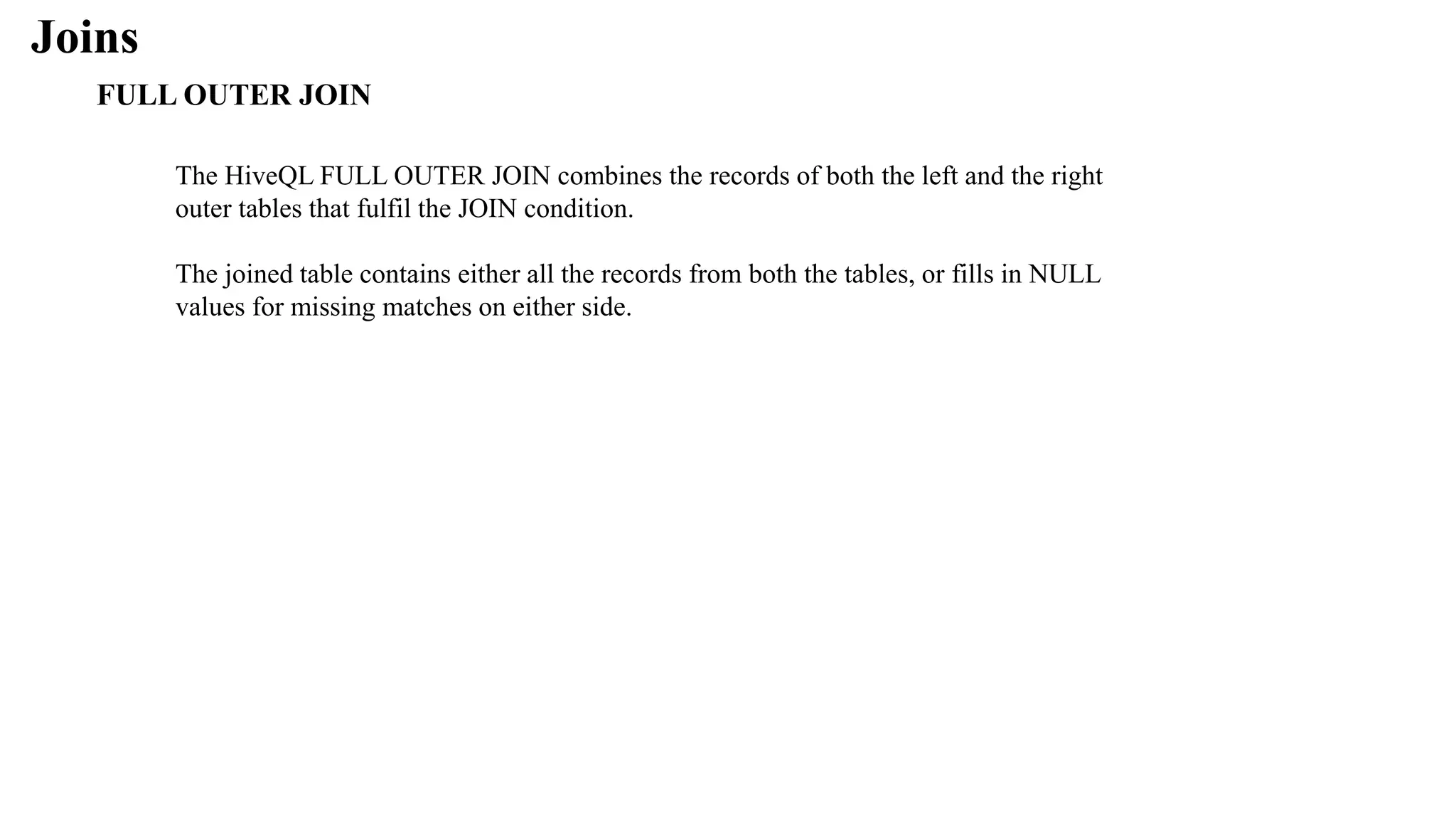 Joins
FULL OUTER JOIN
The HiveQL FULL OUTER JOIN combines the records of both the left and the right
outer tables that fulfil the JOIN condition.
The joined table contains either all the records from both the tables, or fills in NULL
values for missing matches on either side.
 