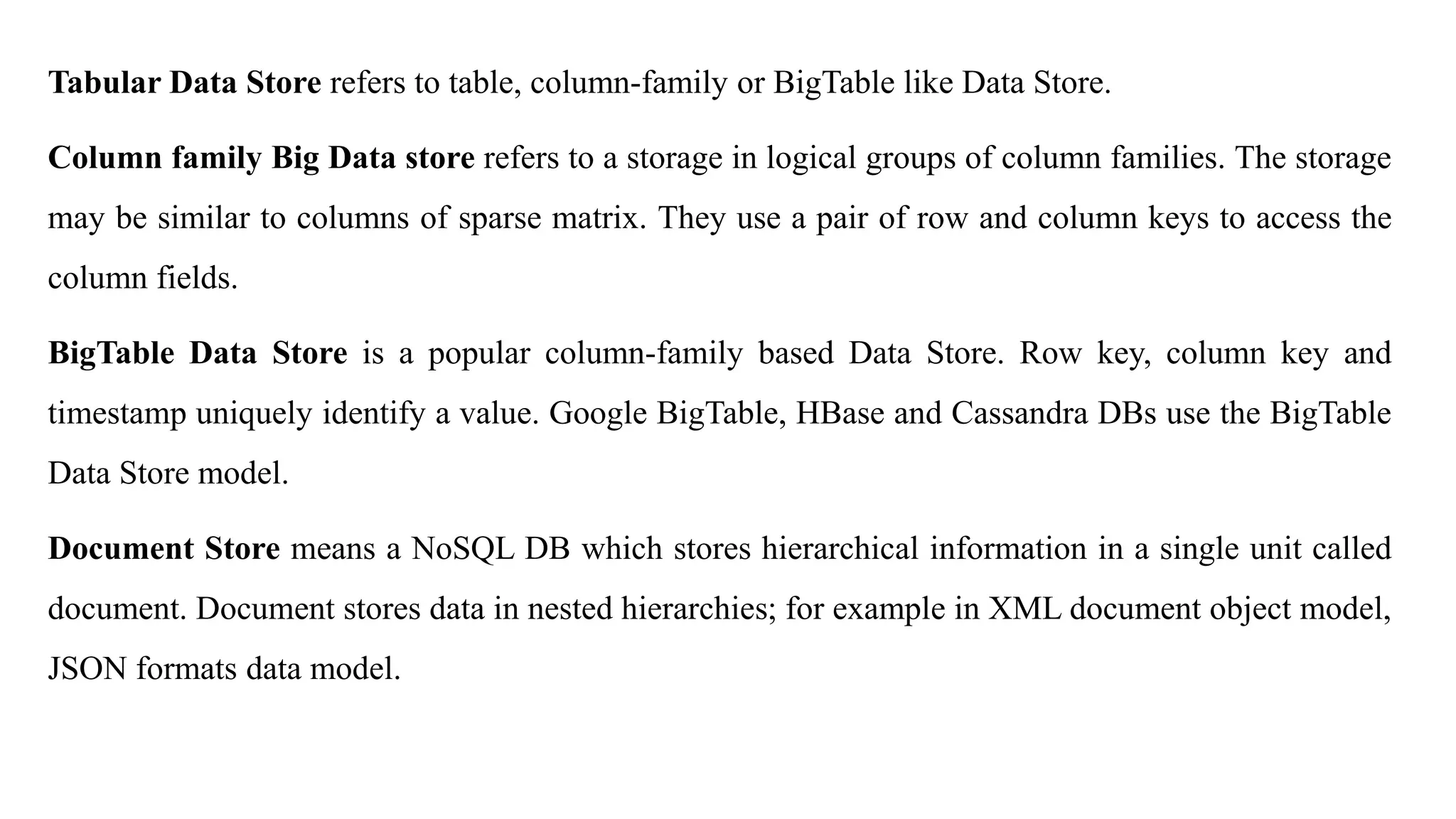 Tabular Data Store refers to table, column-family or BigTable like Data Store.
Column family Big Data store refers to a storage in logical groups of column families. The storage
may be similar to columns of sparse matrix. They use a pair of row and column keys to access the
column fields.
BigTable Data Store is a popular column-family based Data Store. Row key, column key and
timestamp uniquely identify a value. Google BigTable, HBase and Cassandra DBs use the BigTable
Data Store model.
Document Store means a NoSQL DB which stores hierarchical information in a single unit called
document. Document stores data in nested hierarchies; for example in XML document object model,
JSON formats data model.
 
