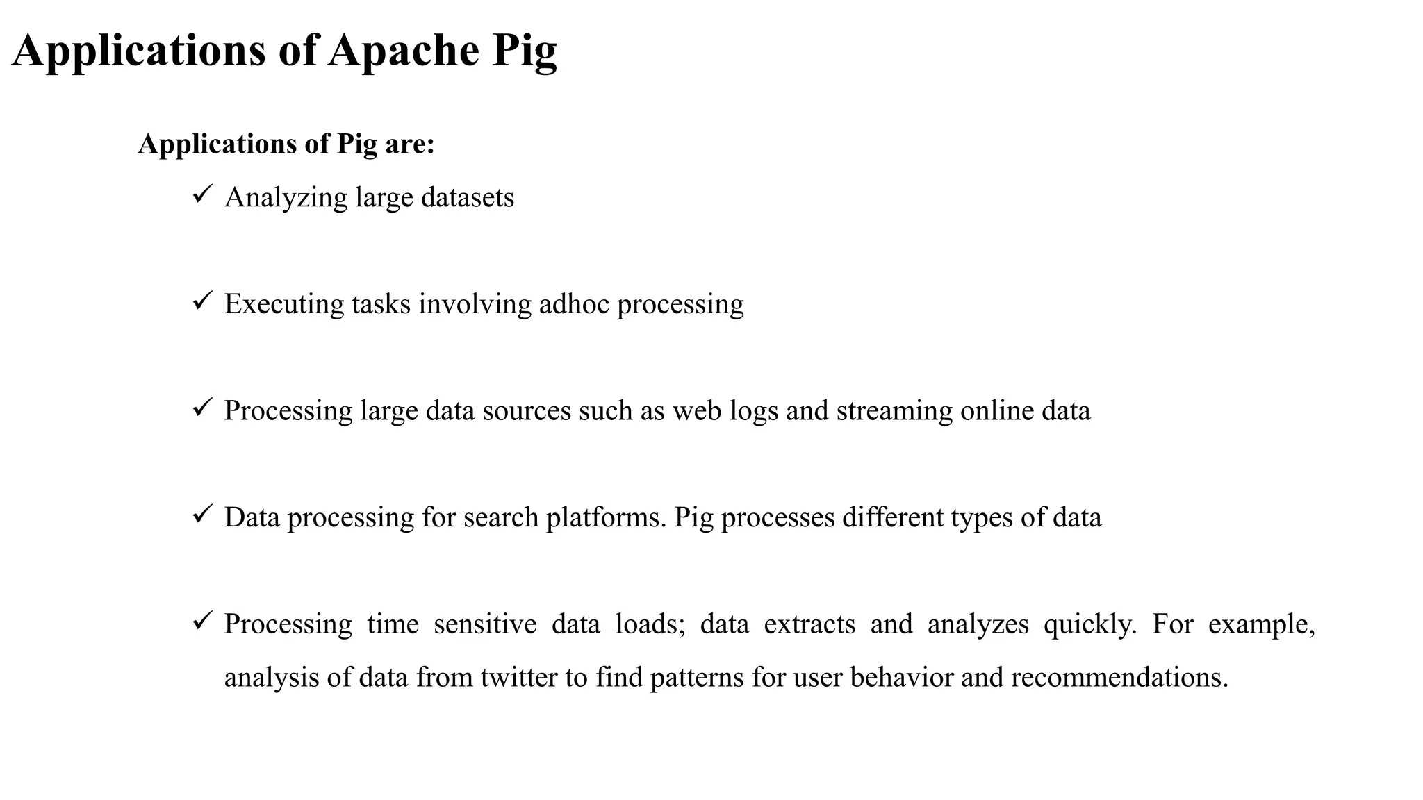 Applications of Apache Pig
Applications of Pig are:
 Analyzing large datasets
 Executing tasks involving adhoc processing
 Processing large data sources such as web logs and streaming online data
 Data processing for search platforms. Pig processes different types of data
 Processing time sensitive data loads; data extracts and analyzes quickly. For example,
analysis of data from twitter to find patterns for user behavior and recommendations.
 