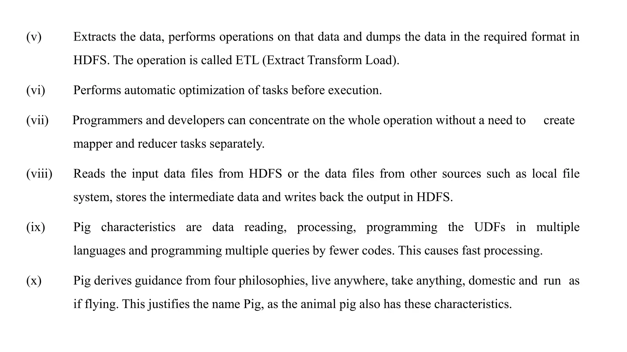 (v) Extracts the data, performs operations on that data and dumps the data in the required format in
HDFS. The operation is called ETL (Extract Transform Load).
(vi) Performs automatic optimization of tasks before execution.
(vii) Programmers and developers can concentrate on the whole operation without a need to create
mapper and reducer tasks separately.
(viii) Reads the input data files from HDFS or the data files from other sources such as local file
system, stores the intermediate data and writes back the output in HDFS.
(ix) Pig characteristics are data reading, processing, programming the UDFs in multiple
languages and programming multiple queries by fewer codes. This causes fast processing.
(x) Pig derives guidance from four philosophies, live anywhere, take anything, domestic and run as
if flying. This justifies the name Pig, as the animal pig also has these characteristics.
 