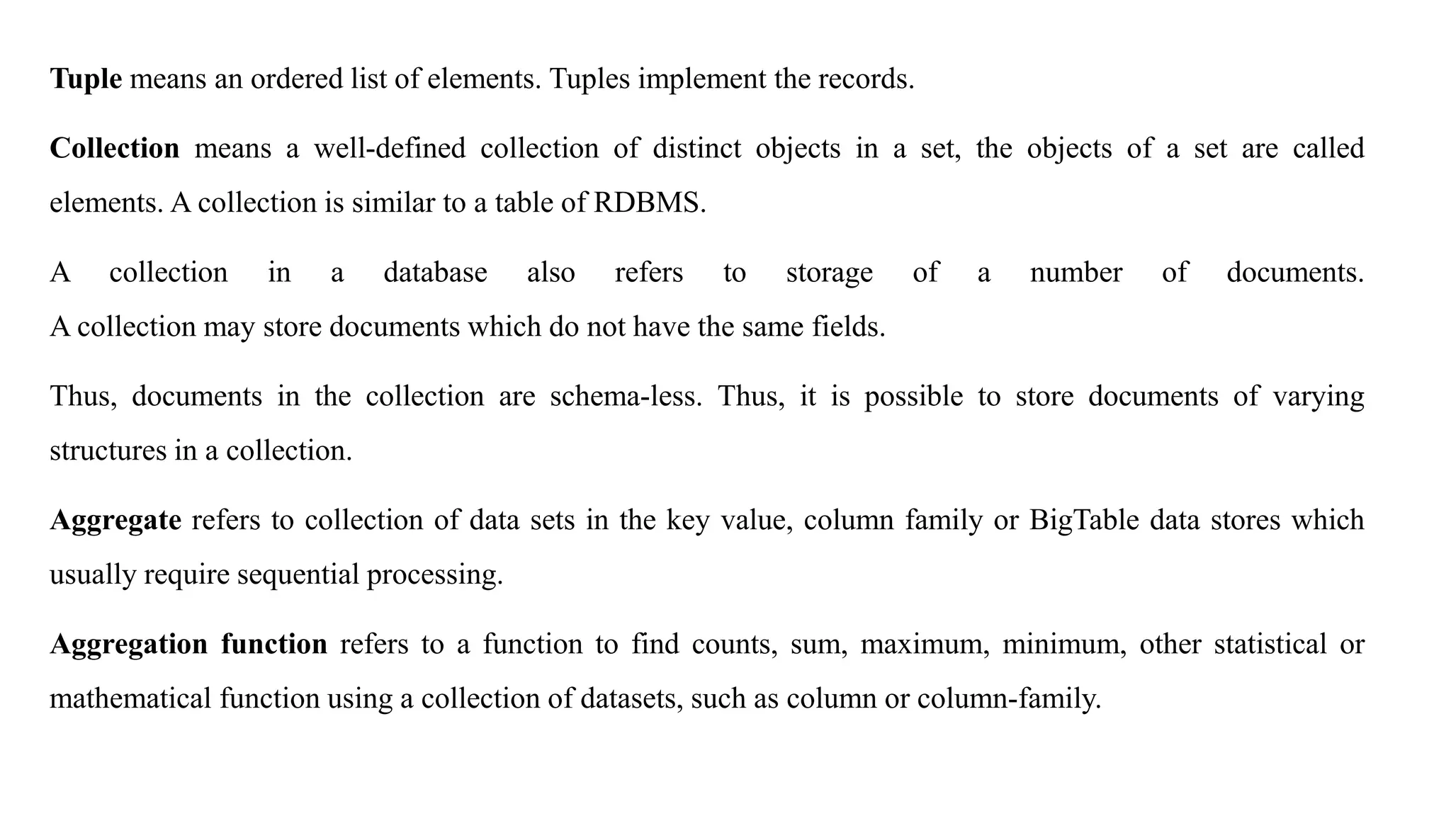 Tuple means an ordered list of elements. Tuples implement the records.
Collection means a well-defined collection of distinct objects in a set, the objects of a set are called
elements. A collection is similar to a table of RDBMS.
A collection in a database also refers to storage of a number of documents.
A collection may store documents which do not have the same fields.
Thus, documents in the collection are schema-less. Thus, it is possible to store documents of varying
structures in a collection.
Aggregate refers to collection of data sets in the key value, column family or BigTable data stores which
usually require sequential processing.
Aggregation function refers to a function to find counts, sum, maximum, minimum, other statistical or
mathematical function using a collection of datasets, such as column or column-family.
 