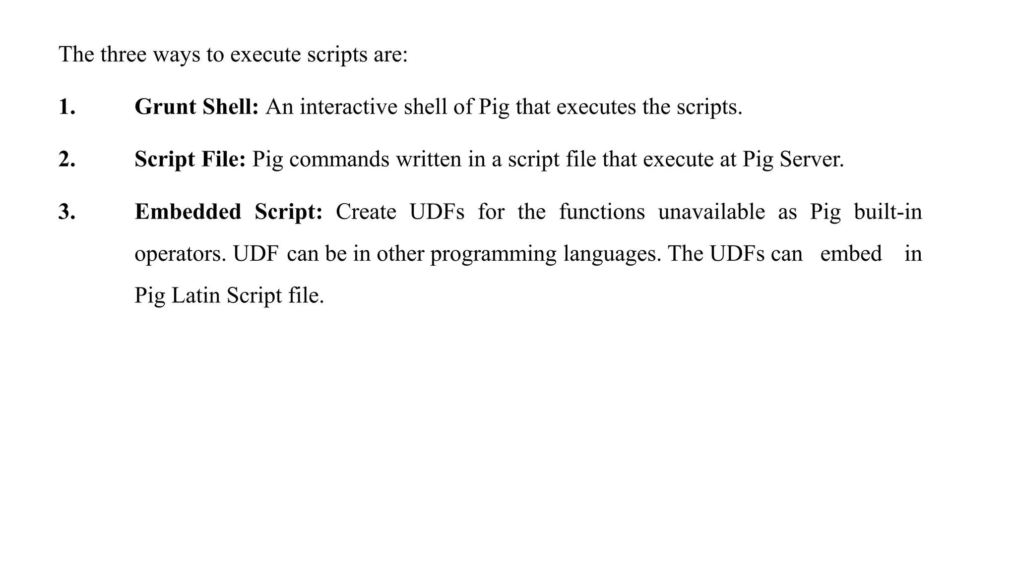 The three ways to execute scripts are:
1. Grunt Shell: An interactive shell of Pig that executes the scripts.
2. Script File: Pig commands written in a script file that execute at Pig Server.
3. Embedded Script: Create UDFs for the functions unavailable as Pig built-in
operators. UDF can be in other programming languages. The UDFs can embed in
Pig Latin Script file.
 