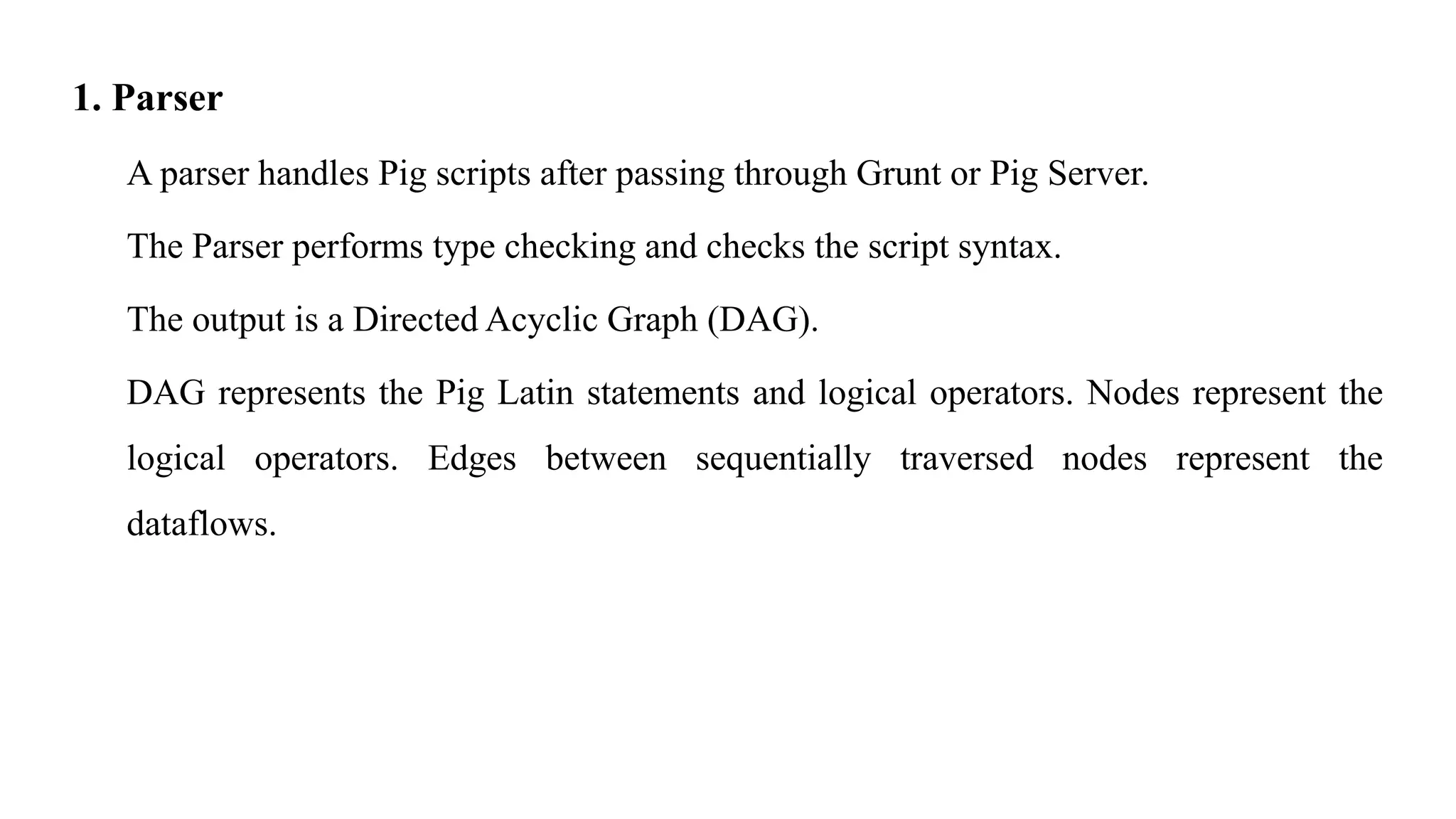 1. Parser
A parser handles Pig scripts after passing through Grunt or Pig Server.
The Parser performs type checking and checks the script syntax.
The output is a Directed Acyclic Graph (DAG).
DAG represents the Pig Latin statements and logical operators. Nodes represent the
logical operators. Edges between sequentially traversed nodes represent the
dataflows.
 