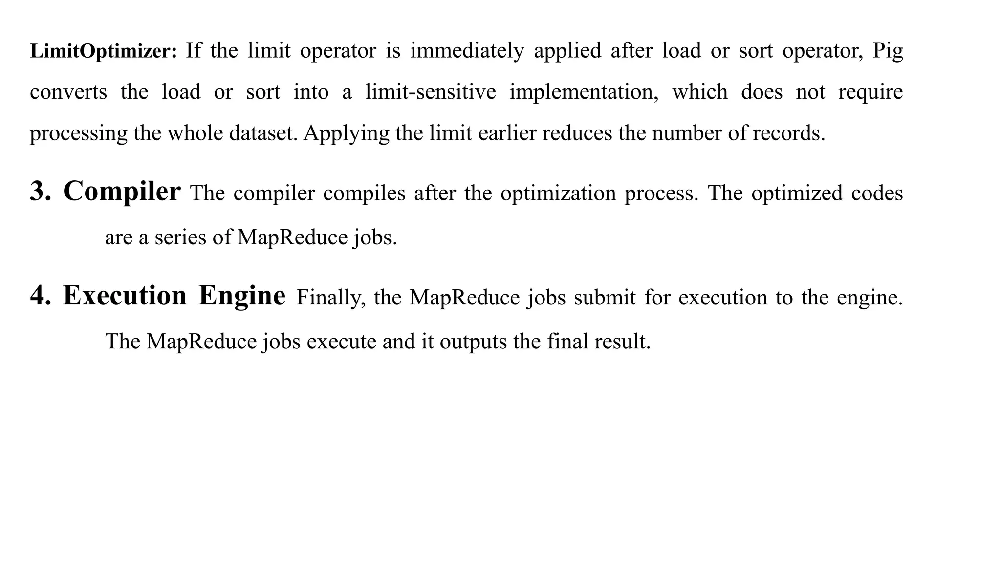 LimitOptimizer: If the limit operator is immediately applied after load or sort operator, Pig
converts the load or sort into a limit-sensitive implementation, which does not require
processing the whole dataset. Applying the limit earlier reduces the number of records.
3. Compiler The compiler compiles after the optimization process. The optimized codes
are a series of MapReduce jobs.
4. Execution Engine Finally, the MapReduce jobs submit for execution to the engine.
The MapReduce jobs execute and it outputs the final result.
 