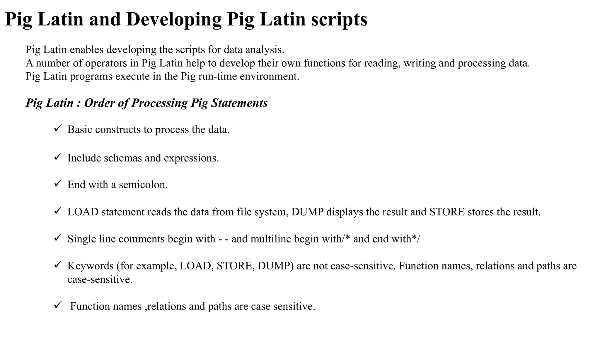 Pig Latin enables developing the scripts for data analysis.
A number of operators in Pig Latin help to develop their own functions for reading, writing and processing data.
Pig Latin programs execute in the Pig run-time environment.
Pig Latin and Developing Pig Latin scripts
Pig Latin : Order of Processing Pig Statements
 Basic constructs to process the data.
 Include schemas and expressions.
 End with a semicolon.
 LOAD statement reads the data from file system, DUMP displays the result and STORE stores the result.
 Single line comments begin with - - and multiline begin with/* and end with*/
 Keywords (for example, LOAD, STORE, DUMP) are not case-sensitive. Function names, relations and paths are
case-sensitive.
 Function names ,relations and paths are case sensitive.
 
