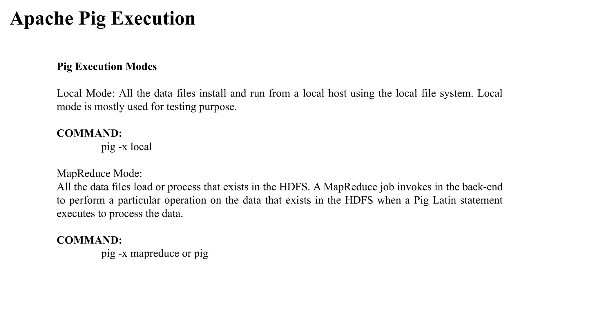 Apache Pig Execution
Pig Execution Modes
Local Mode: All the data files install and run from a local host using the local file system. Local
mode is mostly used for testing purpose.
COMMAND:
pig -x local
MapReduce Mode:
All the data files load or process that exists in the HDFS. A MapReduce job invokes in the back-end
to perform a particular operation on the data that exists in the HDFS when a Pig Latin statement
executes to process the data.
COMMAND:
pig -x mapreduce or pig
 