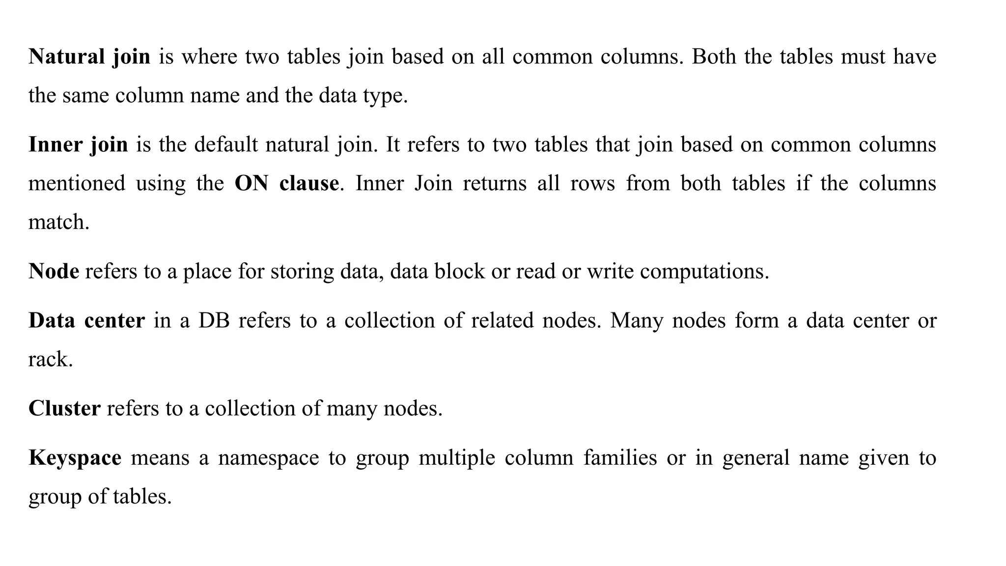 Natural join is where two tables join based on all common columns. Both the tables must have
the same column name and the data type.
Inner join is the default natural join. It refers to two tables that join based on common columns
mentioned using the ON clause. Inner Join returns all rows from both tables if the columns
match.
Node refers to a place for storing data, data block or read or write computations.
Data center in a DB refers to a collection of related nodes. Many nodes form a data center or
rack.
Cluster refers to a collection of many nodes.
Keyspace means a namespace to group multiple column families or in general name given to
group of tables.
 