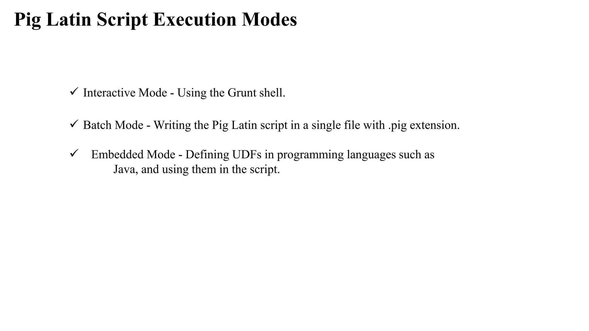 Pig Latin Script Execution Modes
 Interactive Mode - Using the Grunt shell.
 Batch Mode - Writing the Pig Latin script in a single file with .pig extension.
 Embedded Mode - Defining UDFs in programming languages such as
Java, and using them in the script.
 