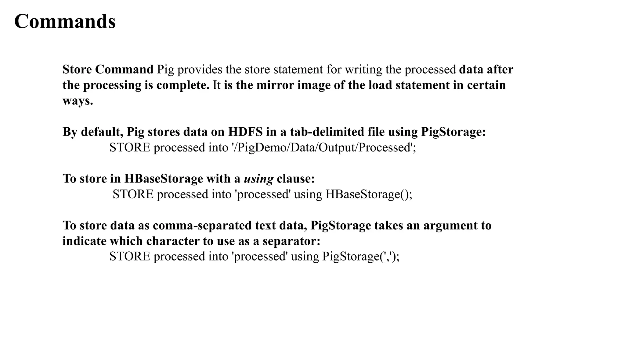 Commands
Store Command Pig provides the store statement for writing the processed data after
the processing is complete. It is the mirror image of the load statement in certain
ways.
By default, Pig stores data on HDFS in a tab-delimited file using PigStorage:
STORE processed into '/PigDemo/Data/Output/Processed';
To store in HBaseStorage with a using clause:
STORE processed into 'processed' using HBaseStorage();
To store data as comma-separated text data, PigStorage takes an argument to
indicate which character to use as a separator:
STORE processed into 'processed' using PigStorage(',');
 