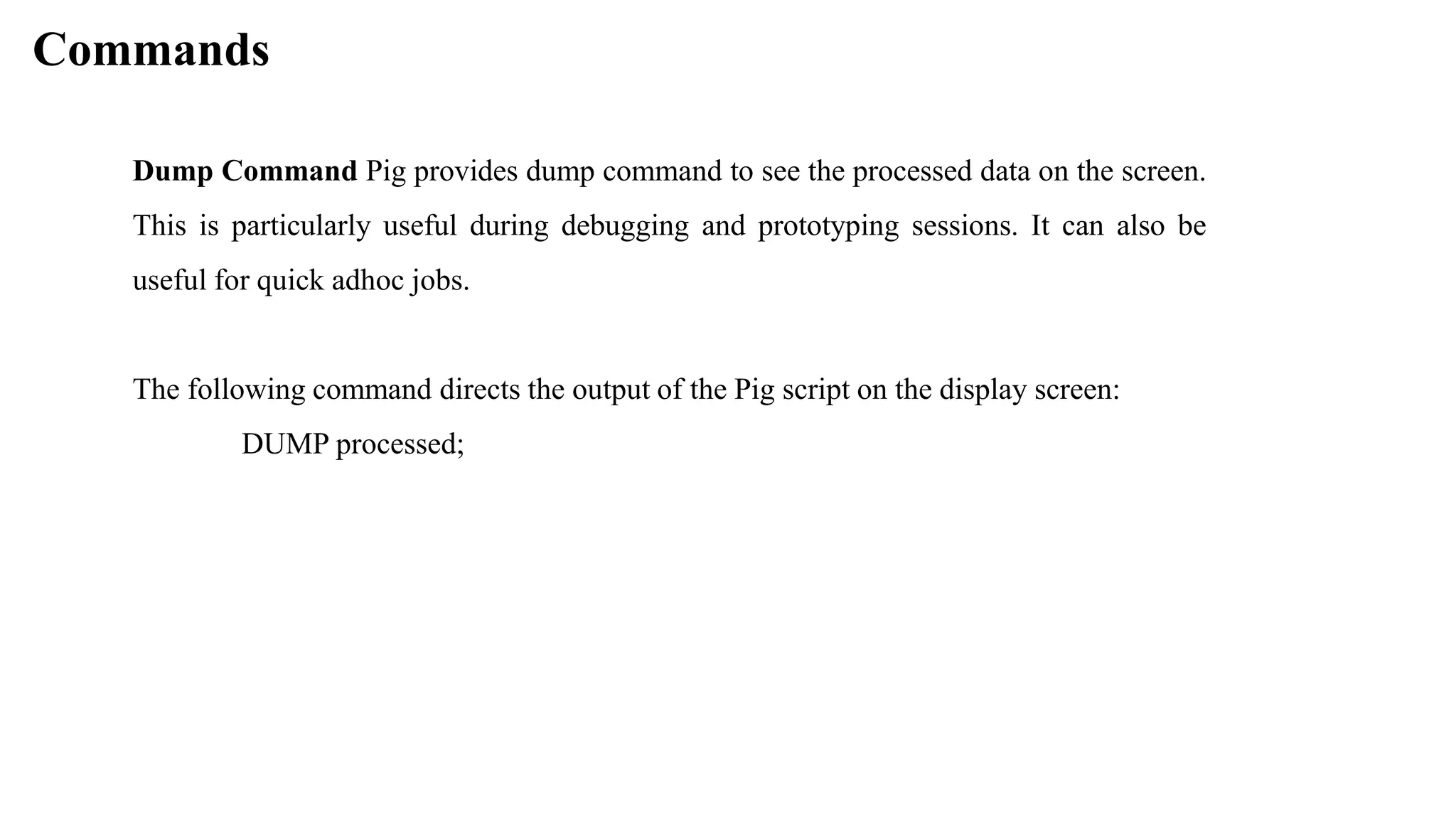 Commands
Dump Command Pig provides dump command to see the processed data on the screen.
This is particularly useful during debugging and prototyping sessions. It can also be
useful for quick adhoc jobs.
The following command directs the output of the Pig script on the display screen:
DUMP processed;
 