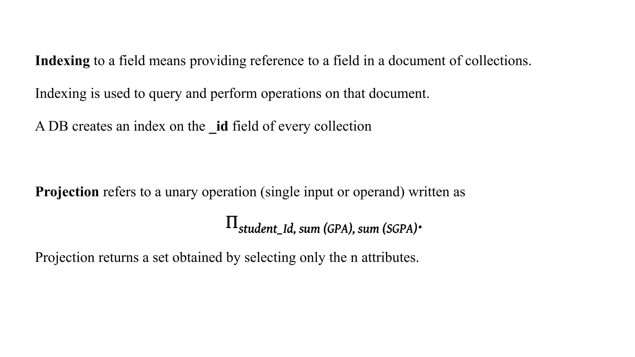 Indexing to a field means providing reference to a field in a document of collections.
Indexing is used to query and perform operations on that document.
A DB creates an index on the _id field of every collection
Projection refers to a unary operation (single input or operand) written as
Projection returns a set obtained by selecting only the n attributes.
 