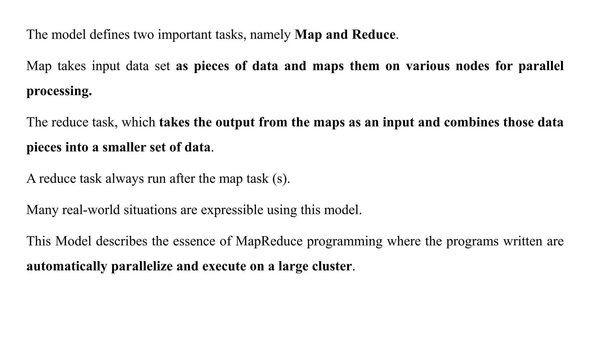 The model defines two important tasks, namely Map and Reduce.
Map takes input data set as pieces of data and maps them on various nodes for parallel
processing.
The reduce task, which takes the output from the maps as an input and combines those data
pieces into a smaller set of data.
A reduce task always run after the map task (s).
Many real-world situations are expressible using this model.
This Model describes the essence of MapReduce programming where the programs written are
automatically parallelize and execute on a large cluster.
 