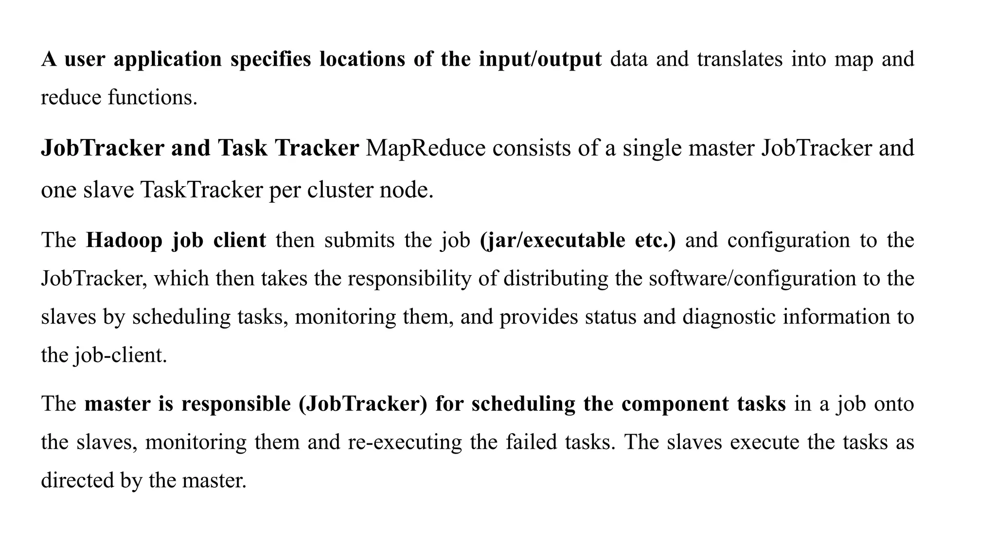 A user application specifies locations of the input/output data and translates into map and
reduce functions.
JobTracker and Task Tracker MapReduce consists of a single master JobTracker and
one slave TaskTracker per cluster node.
The Hadoop job client then submits the job (jar/executable etc.) and configuration to the
JobTracker, which then takes the responsibility of distributing the software/configuration to the
slaves by scheduling tasks, monitoring them, and provides status and diagnostic information to
the job-client.
The master is responsible (JobTracker) for scheduling the component tasks in a job onto
the slaves, monitoring them and re-executing the failed tasks. The slaves execute the tasks as
directed by the master.
 