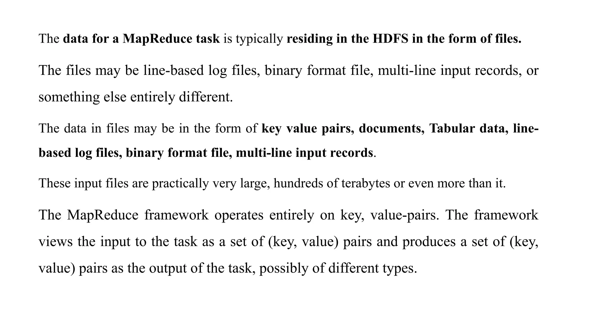 The data for a MapReduce task is typically residing in the HDFS in the form of files.
The files may be line-based log files, binary format file, multi-line input records, or
something else entirely different.
The data in files may be in the form of key value pairs, documents, Tabular data, line-
based log files, binary format file, multi-line input records.
These input files are practically very large, hundreds of terabytes or even more than it.
The MapReduce framework operates entirely on key, value-pairs. The framework
views the input to the task as a set of (key, value) pairs and produces a set of (key,
value) pairs as the output of the task, possibly of different types.
 