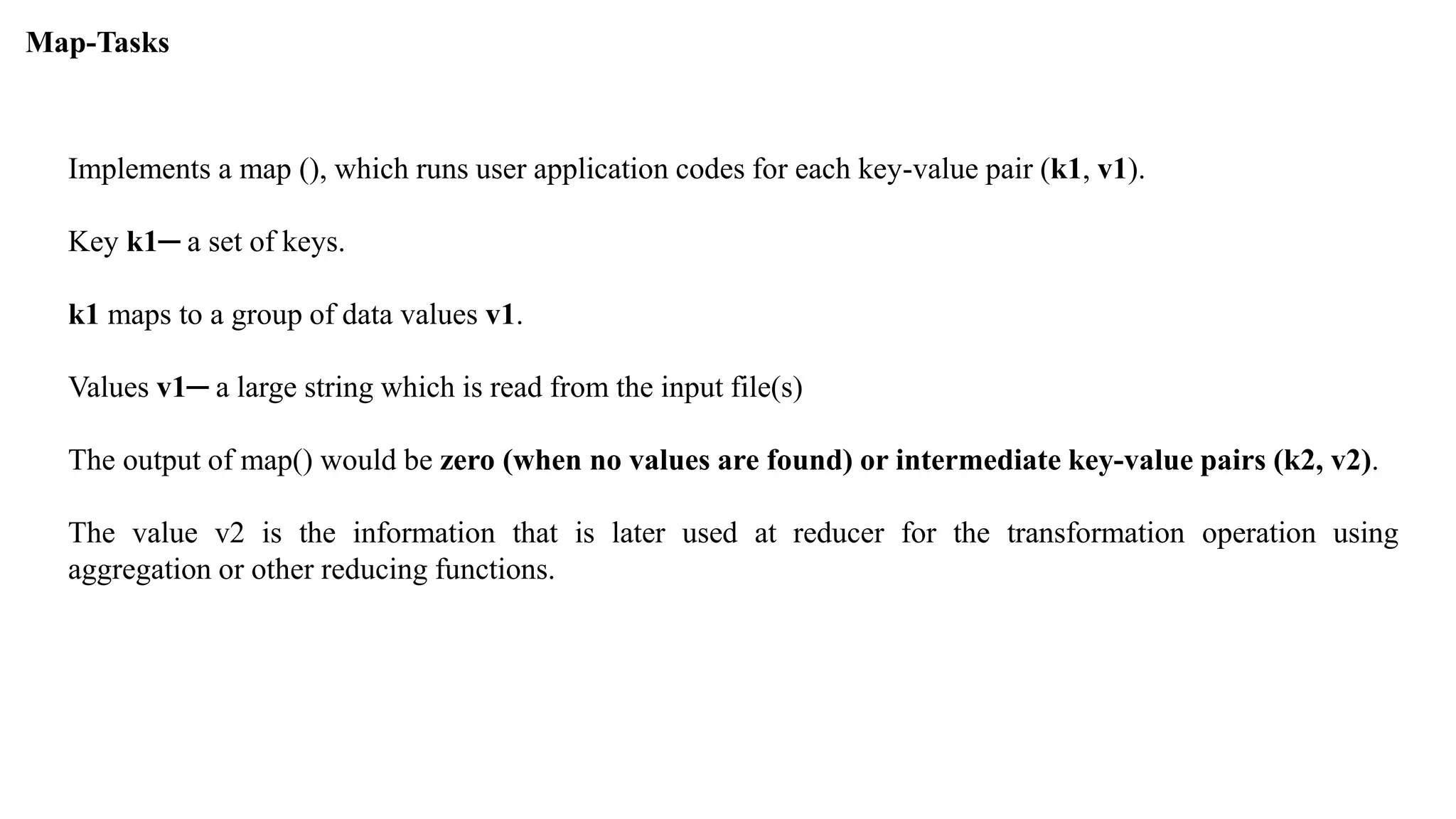 Map-Tasks
Implements a map (), which runs user application codes for each key-value pair (k1, v1).
Key k1─ a set of keys.
k1 maps to a group of data values v1.
Values v1─ a large string which is read from the input file(s)
The output of map() would be zero (when no values are found) or intermediate key-value pairs (k2, v2).
The value v2 is the information that is later used at reducer for the transformation operation using
aggregation or other reducing functions.
 