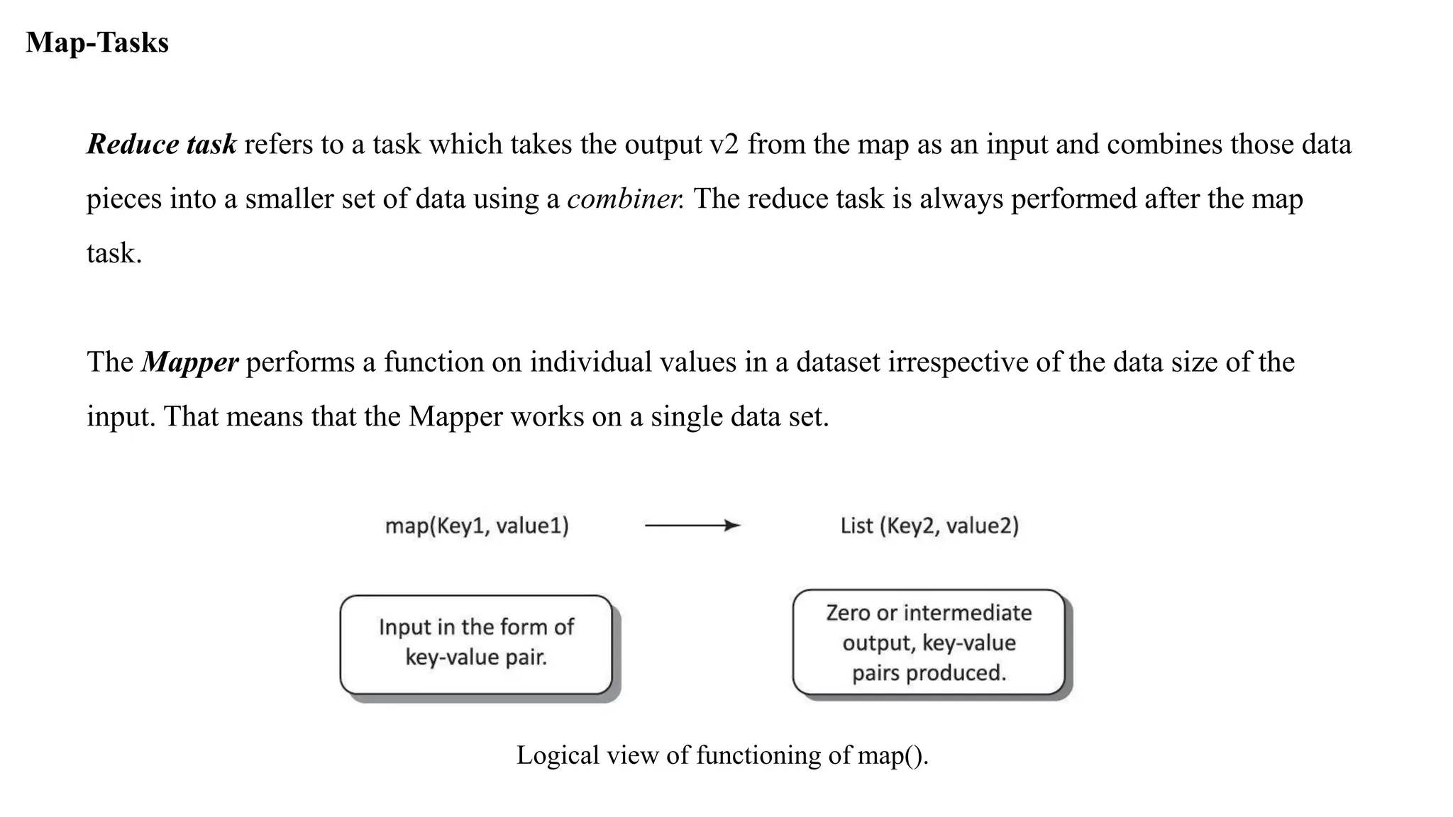 Reduce task refers to a task which takes the output v2 from the map as an input and combines those data
pieces into a smaller set of data using a combiner. The reduce task is always performed after the map
task.
The Mapper performs a function on individual values in a dataset irrespective of the data size of the
input. That means that the Mapper works on a single data set.
Map-Tasks
Logical view of functioning of map().
 