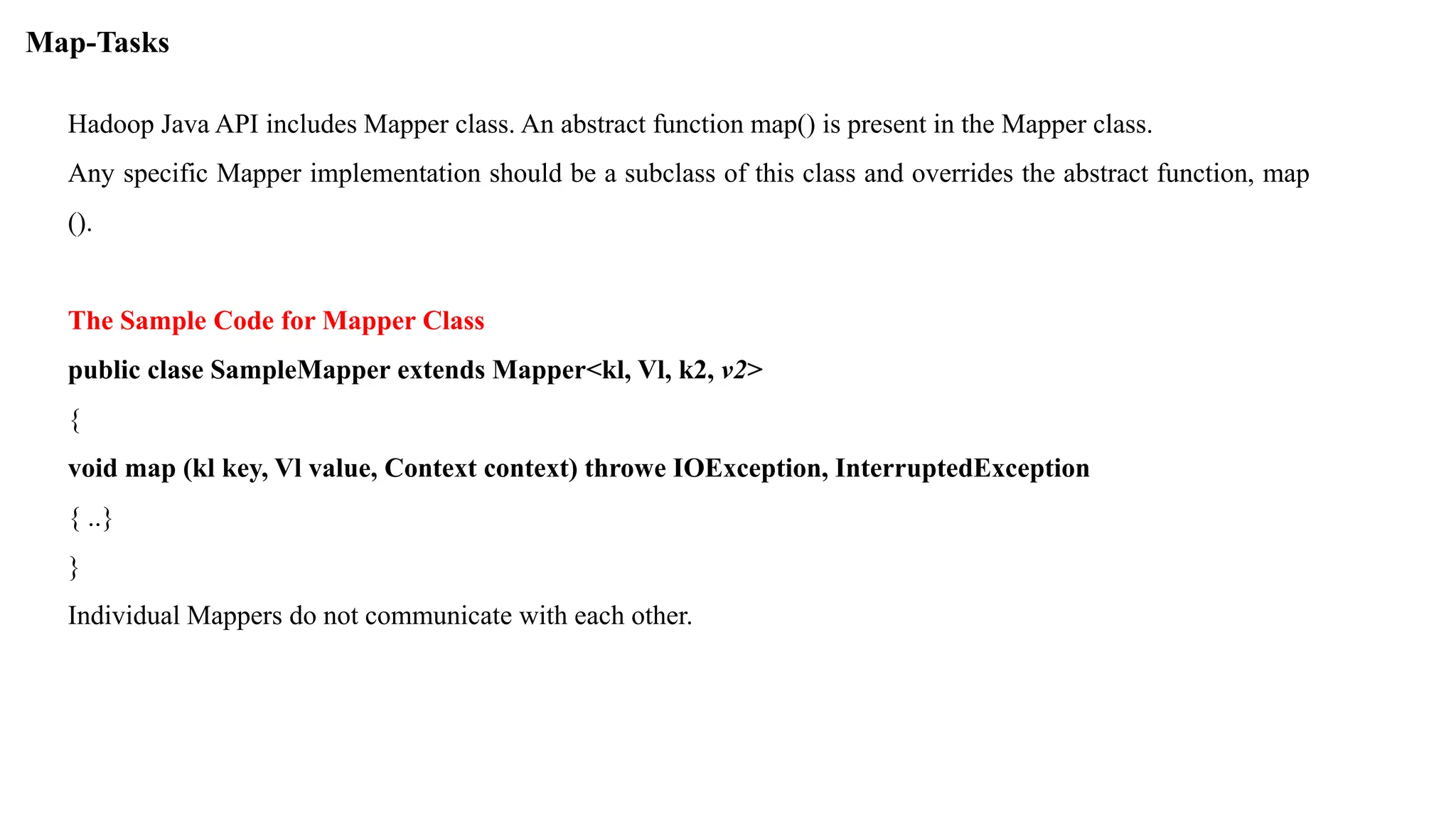 Hadoop Java API includes Mapper class. An abstract function map() is present in the Mapper class.
Any specific Mapper implementation should be a subclass of this class and overrides the abstract function, map
().
The Sample Code for Mapper Class
public clase SampleMapper extends Mapper<kl, Vl, k2, v2>
{
void map (kl key, Vl value, Context context) throwe IOException, InterruptedException
{ ..}
}
Individual Mappers do not communicate with each other.
Map-Tasks
 