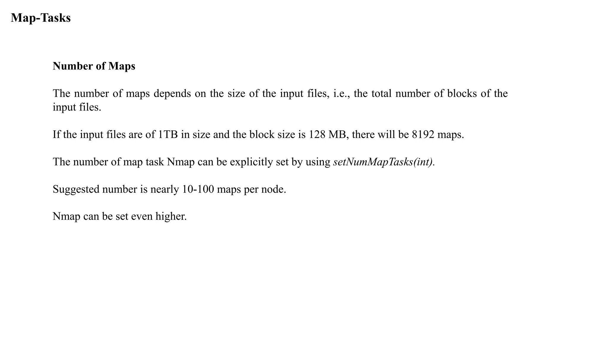Number of Maps
The number of maps depends on the size of the input files, i.e., the total number of blocks of the
input files.
If the input files are of 1TB in size and the block size is 128 MB, there will be 8192 maps.
The number of map task Nmap can be explicitly set by using setNumMapTasks(int).
Suggested number is nearly 10-100 maps per node.
Nmap can be set even higher.
Map-Tasks
 