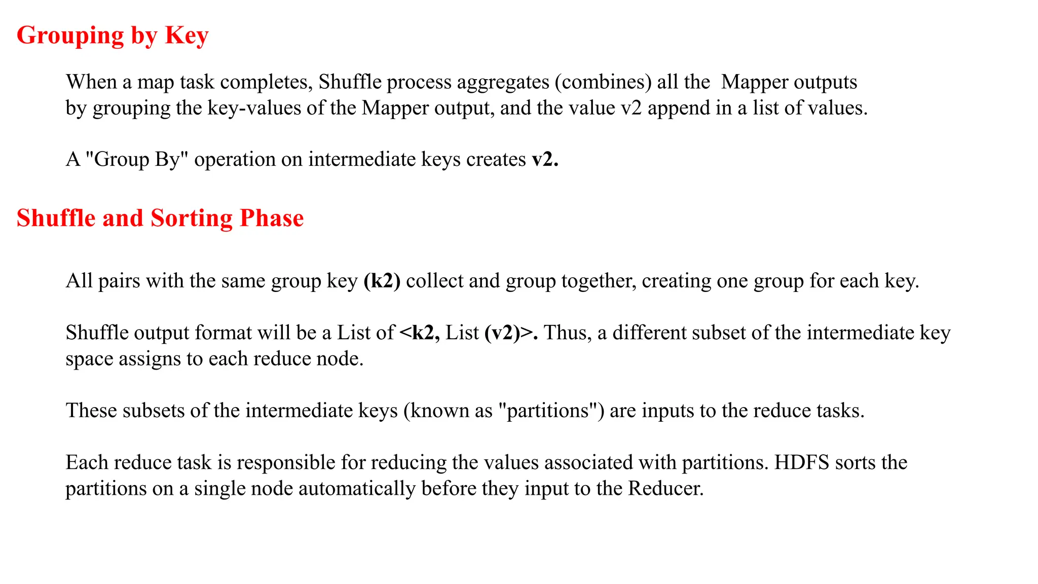 Grouping by Key
When a map task completes, Shuffle process aggregates (combines) all the Mapper outputs
by grouping the key-values of the Mapper output, and the value v2 append in a list of values.
A "Group By" operation on intermediate keys creates v2.
Shuffle and Sorting Phase
All pairs with the same group key (k2) collect and group together, creating one group for each key.
Shuffle output format will be a List of <k2, List (v2)>. Thus, a different subset of the intermediate key
space assigns to each reduce node.
These subsets of the intermediate keys (known as "partitions") are inputs to the reduce tasks.
Each reduce task is responsible for reducing the values associated with partitions. HDFS sorts the
partitions on a single node automatically before they input to the Reducer.
 