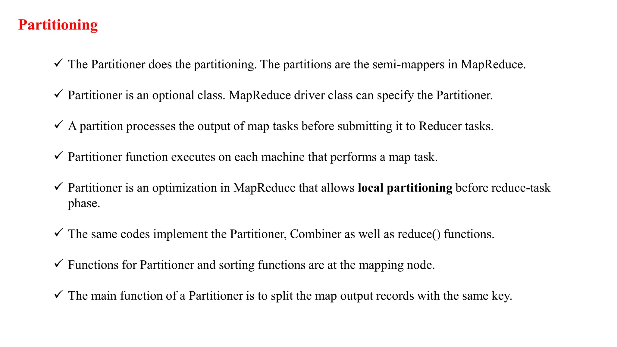 Partitioning
 The Partitioner does the partitioning. The partitions are the semi-mappers in MapReduce.
 Partitioner is an optional class. MapReduce driver class can specify the Partitioner.
 A partition processes the output of map tasks before submitting it to Reducer tasks.
 Partitioner function executes on each machine that performs a map task.
 Partitioner is an optimization in MapReduce that allows local partitioning before reduce-task
phase.
 The same codes implement the Partitioner, Combiner as well as reduce() functions.
 Functions for Partitioner and sorting functions are at the mapping node.
 The main function of a Partitioner is to split the map output records with the same key.
 