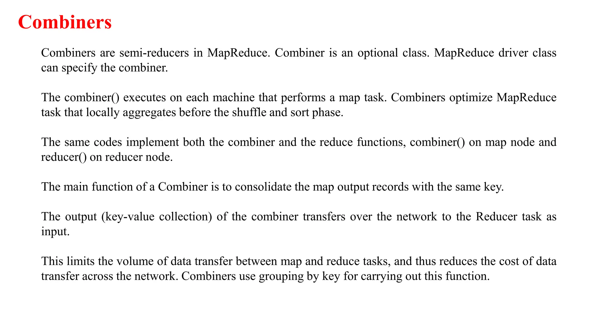 Combiners
Combiners are semi-reducers in MapReduce. Combiner is an optional class. MapReduce driver class
can specify the combiner.
The combiner() executes on each machine that performs a map task. Combiners optimize MapReduce
task that locally aggregates before the shuffle and sort phase.
The same codes implement both the combiner and the reduce functions, combiner() on map node and
reducer() on reducer node.
The main function of a Combiner is to consolidate the map output records with the same key.
The output (key-value collection) of the combiner transfers over the network to the Reducer task as
input.
This limits the volume of data transfer between map and reduce tasks, and thus reduces the cost of data
transfer across the network. Combiners use grouping by key for carrying out this function.
 