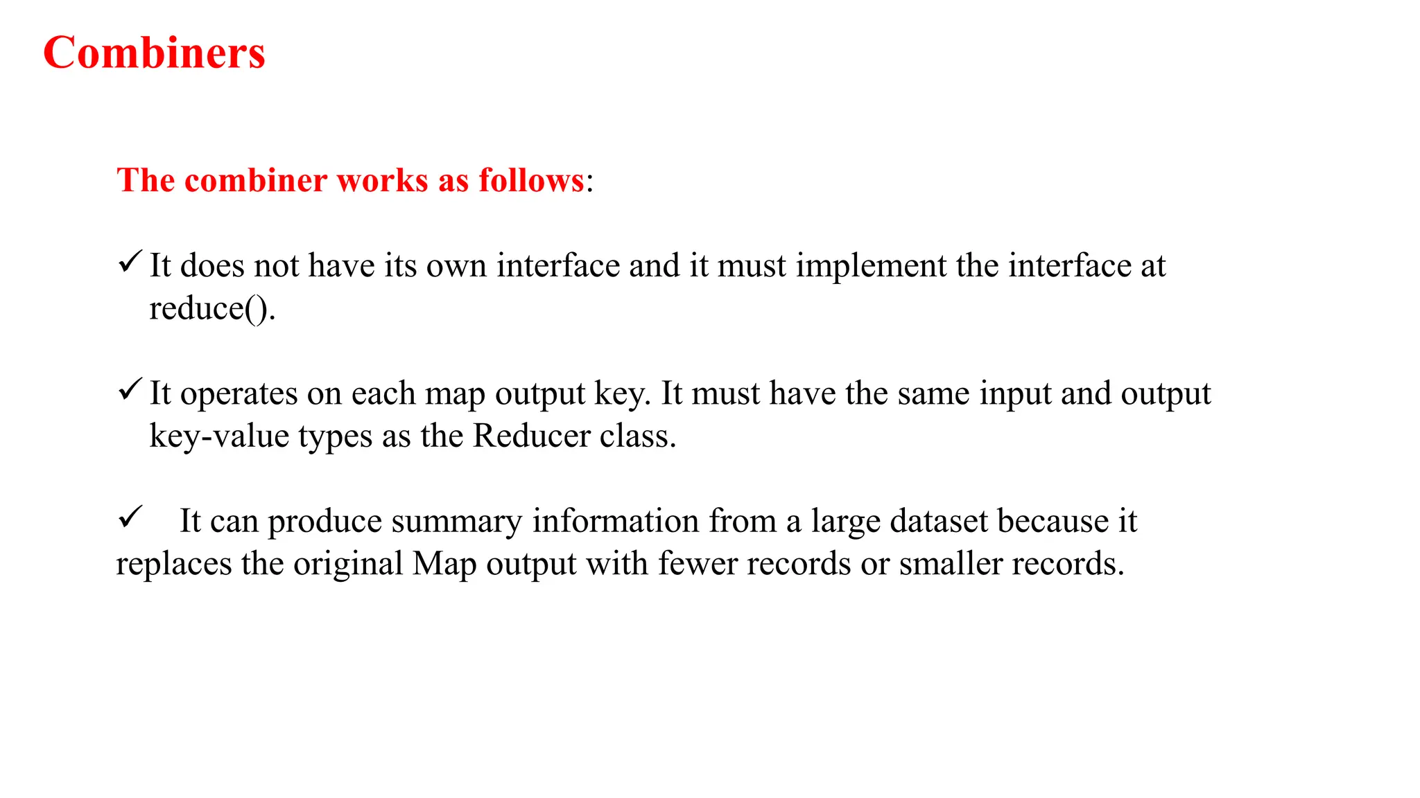 Combiners
The combiner works as follows:
 It does not have its own interface and it must implement the interface at
reduce().
 It operates on each map output key. It must have the same input and output
key-value types as the Reducer class.
 It can produce summary information from a large dataset because it
replaces the original Map output with fewer records or smaller records.
 