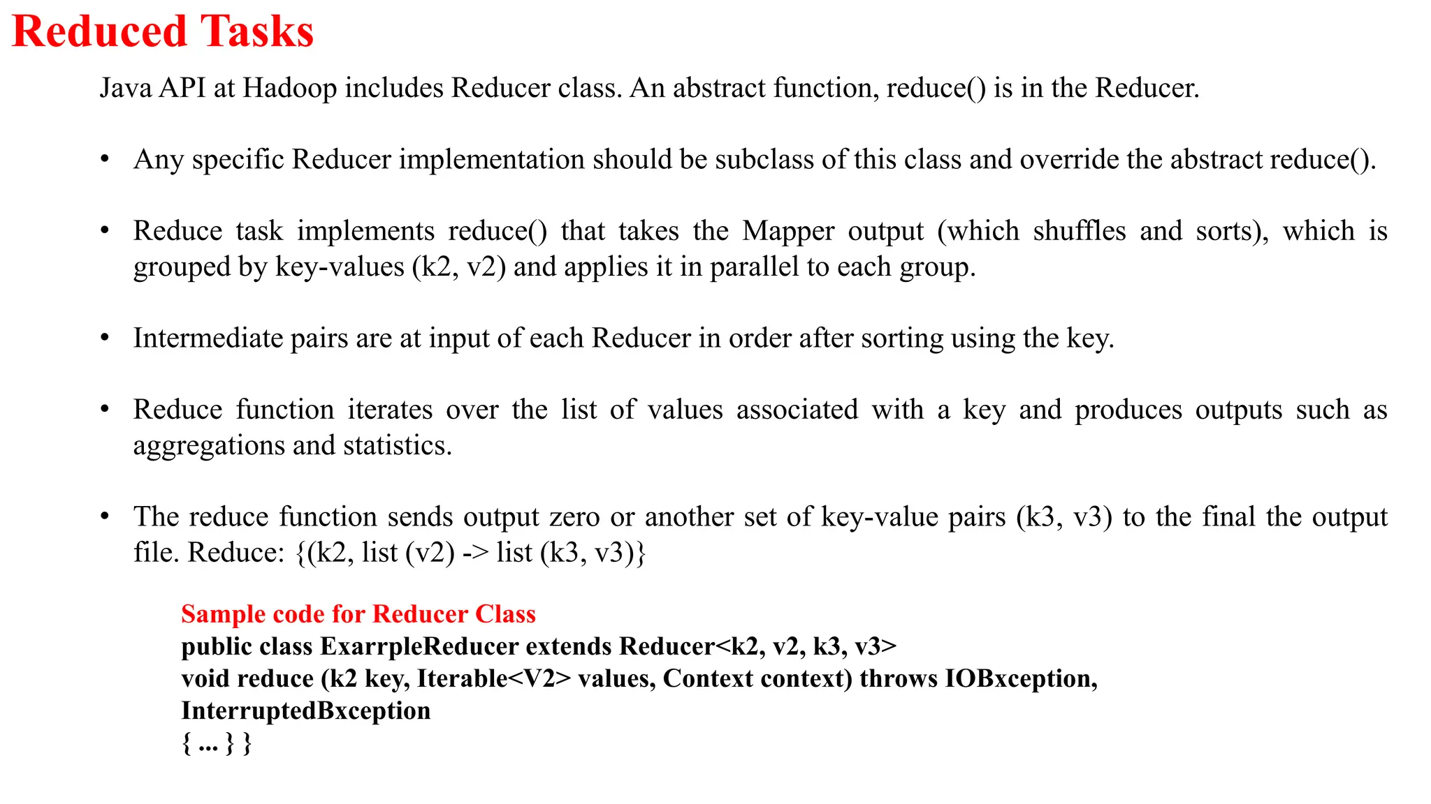 Reduced Tasks
Java API at Hadoop includes Reducer class. An abstract function, reduce() is in the Reducer.
• Any specific Reducer implementation should be subclass of this class and override the abstract reduce().
• Reduce task implements reduce() that takes the Mapper output (which shuffles and sorts), which is
grouped by key-values (k2, v2) and applies it in parallel to each group.
• Intermediate pairs are at input of each Reducer in order after sorting using the key.
• Reduce function iterates over the list of values associated with a key and produces outputs such as
aggregations and statistics.
• The reduce function sends output zero or another set of key-value pairs (k3, v3) to the final the output
file. Reduce: {(k2, list (v2) -> list (k3, v3)}
Sample code for Reducer Class
public class ExarrpleReducer extends Reducer<k2, v2, k3, v3>
void reduce (k2 key, Iterable<V2> values, Context context) throws IOBxception,
InterruptedBxception
{ ... } }
 
