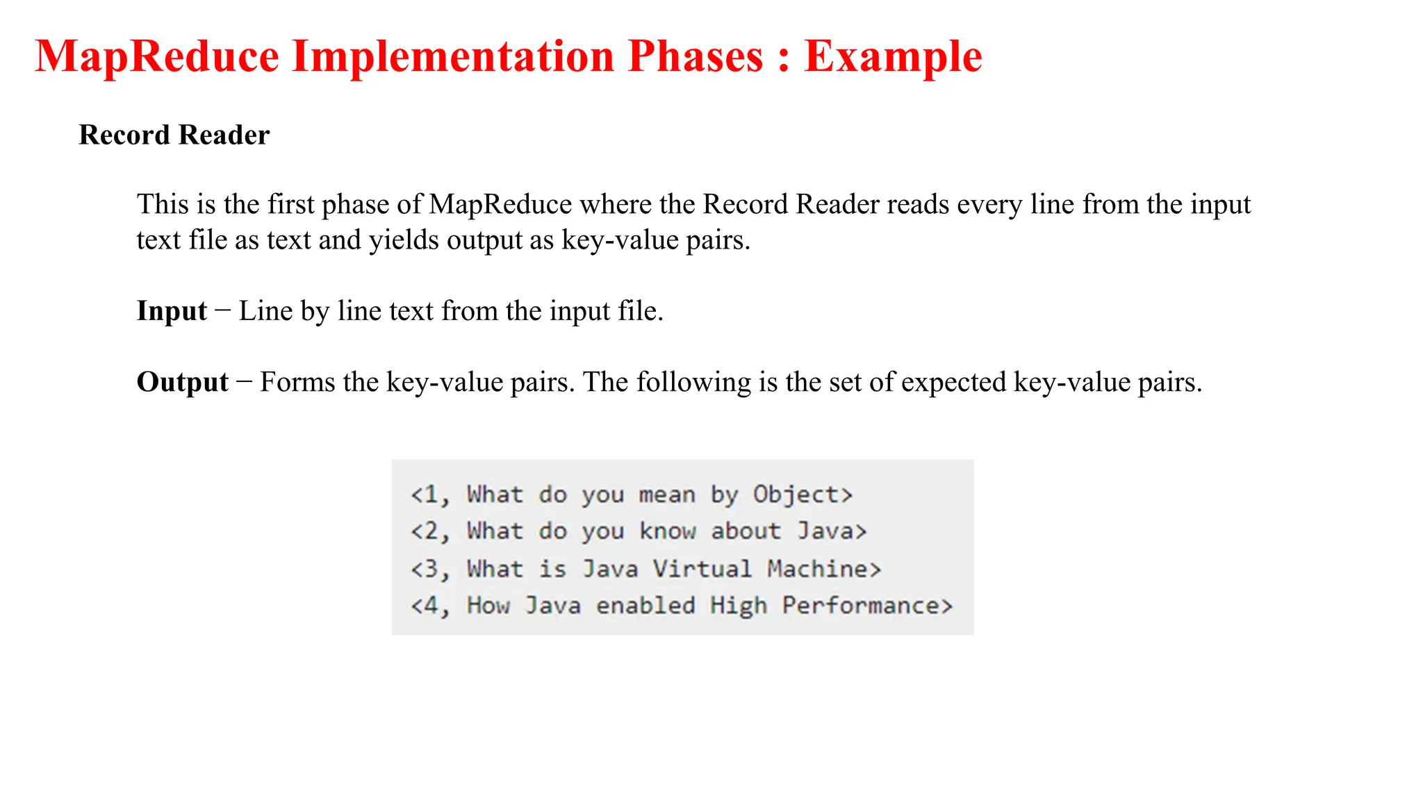 MapReduce Implementation Phases : Example
Record Reader
This is the first phase of MapReduce where the Record Reader reads every line from the input
text file as text and yields output as key-value pairs.
Input − Line by line text from the input file.
Output − Forms the key-value pairs. The following is the set of expected key-value pairs.
 