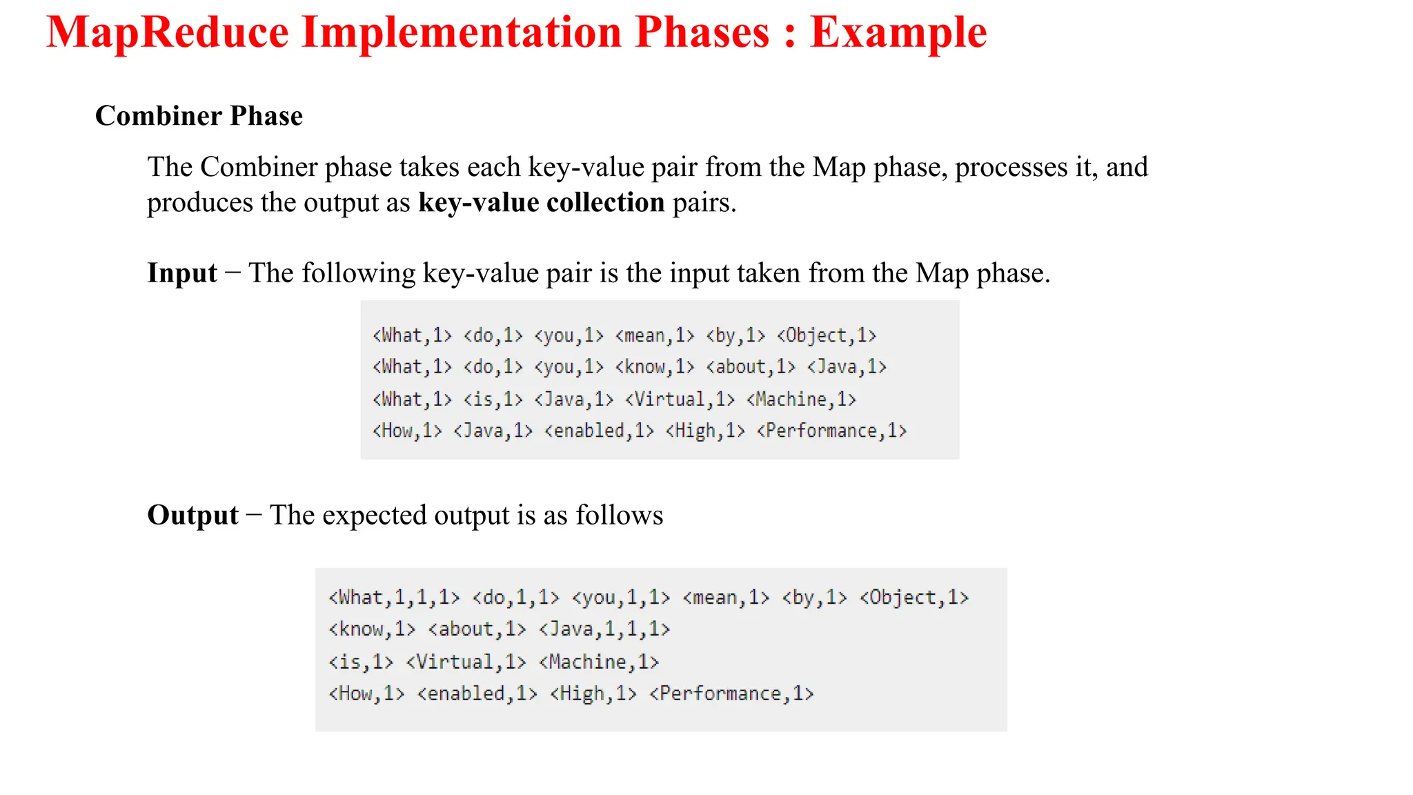 MapReduce Implementation Phases : Example
Combiner Phase
The Combiner phase takes each key-value pair from the Map phase, processes it, and
produces the output as key-value collection pairs.
Input − The following key-value pair is the input taken from the Map phase.
Output − The expected output is as follows
 