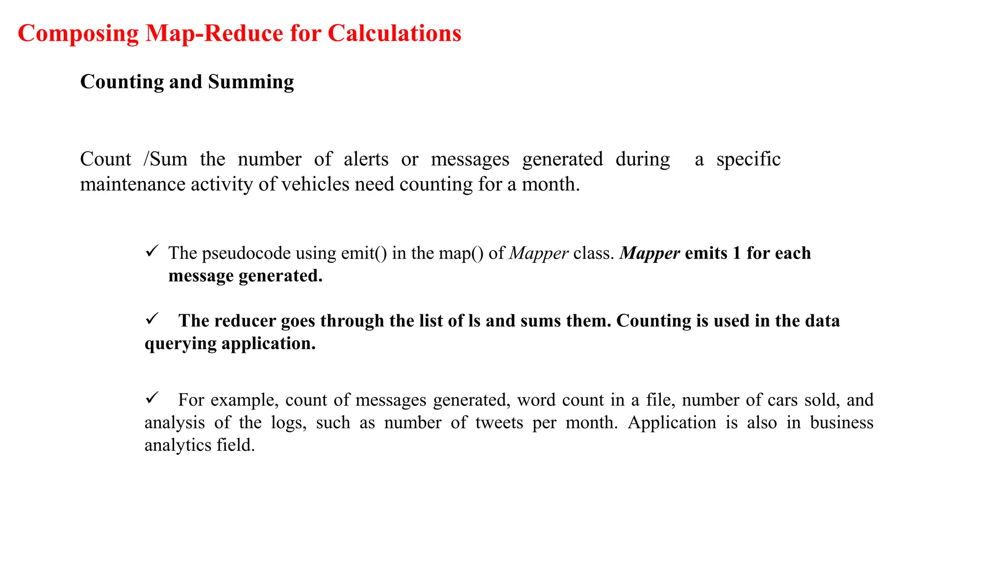 Composing Map-Reduce for Calculations
Counting and Summing
Count /Sum the number of alerts or messages generated during a specific
maintenance activity of vehicles need counting for a month.
 The pseudocode using emit() in the map() of Mapper class. Mapper emits 1 for each
message generated.
 The reducer goes through the list of ls and sums them. Counting is used in the data
querying application.
 For example, count of messages generated, word count in a file, number of cars sold, and
analysis of the logs, such as number of tweets per month. Application is also in business
analytics field.
 