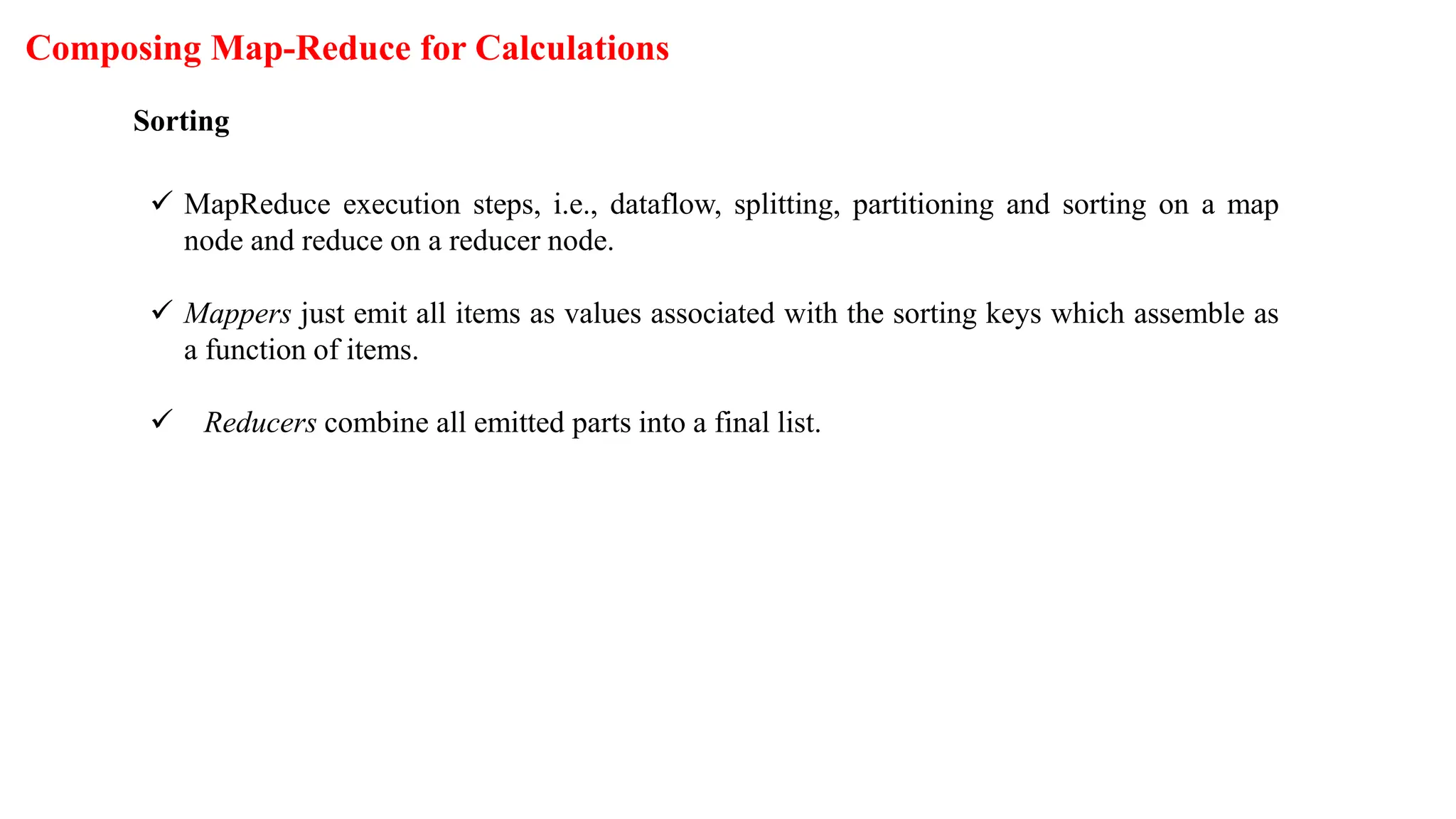 Composing Map-Reduce for Calculations
Sorting
 MapReduce execution steps, i.e., dataflow, splitting, partitioning and sorting on a map
node and reduce on a reducer node.
 Mappers just emit all items as values associated with the sorting keys which assemble as
a function of items.
 Reducers combine all emitted parts into a final list.
 