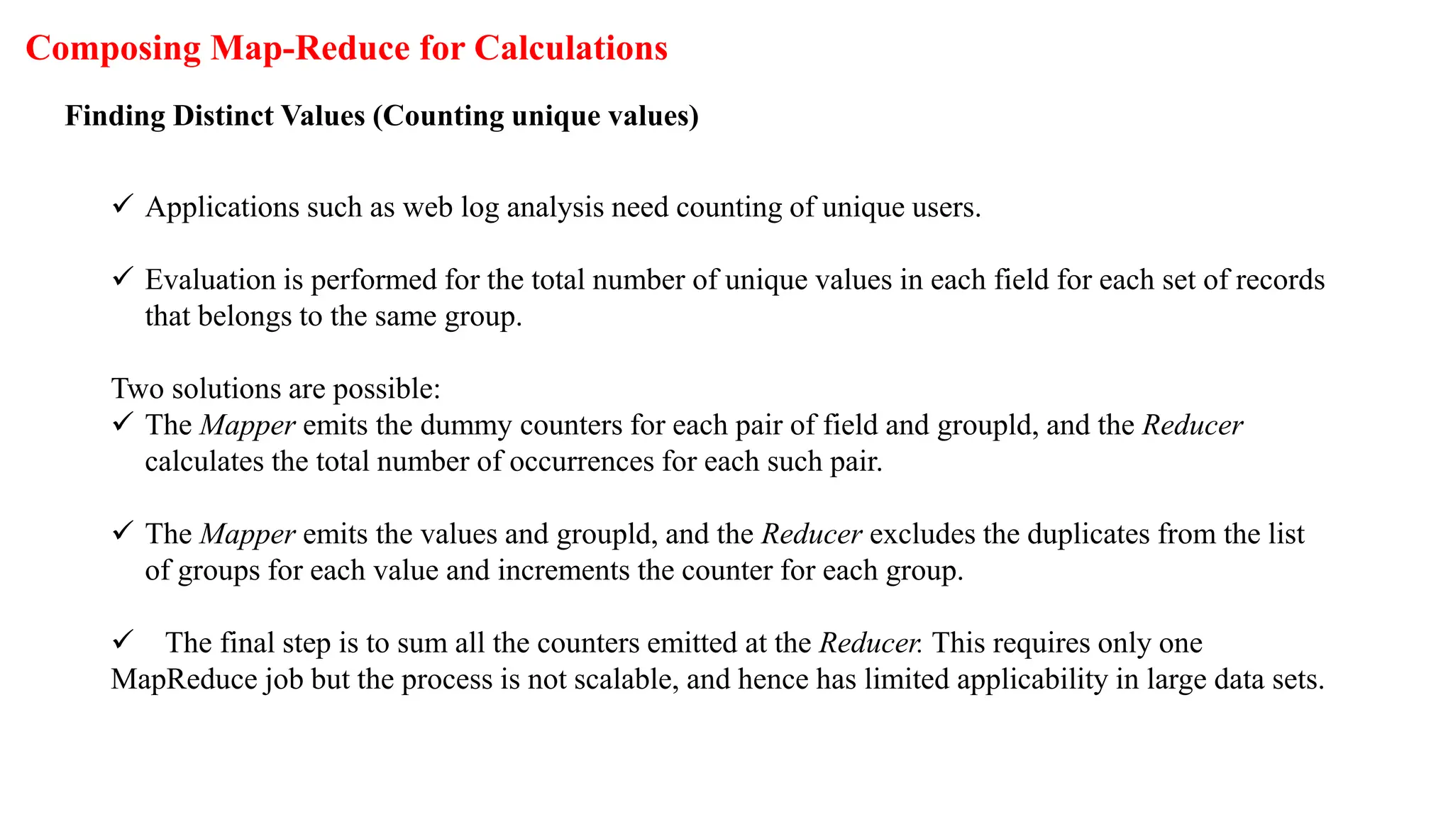 Composing Map-Reduce for Calculations
Finding Distinct Values (Counting unique values)
 Applications such as web log analysis need counting of unique users.
 Evaluation is performed for the total number of unique values in each field for each set of records
that belongs to the same group.
Two solutions are possible:
 The Mapper emits the dummy counters for each pair of field and groupld, and the Reducer
calculates the total number of occurrences for each such pair.
 The Mapper emits the values and groupld, and the Reducer excludes the duplicates from the list
of groups for each value and increments the counter for each group.
 The final step is to sum all the counters emitted at the Reducer. This requires only one
MapReduce job but the process is not scalable, and hence has limited applicability in large data sets.
 