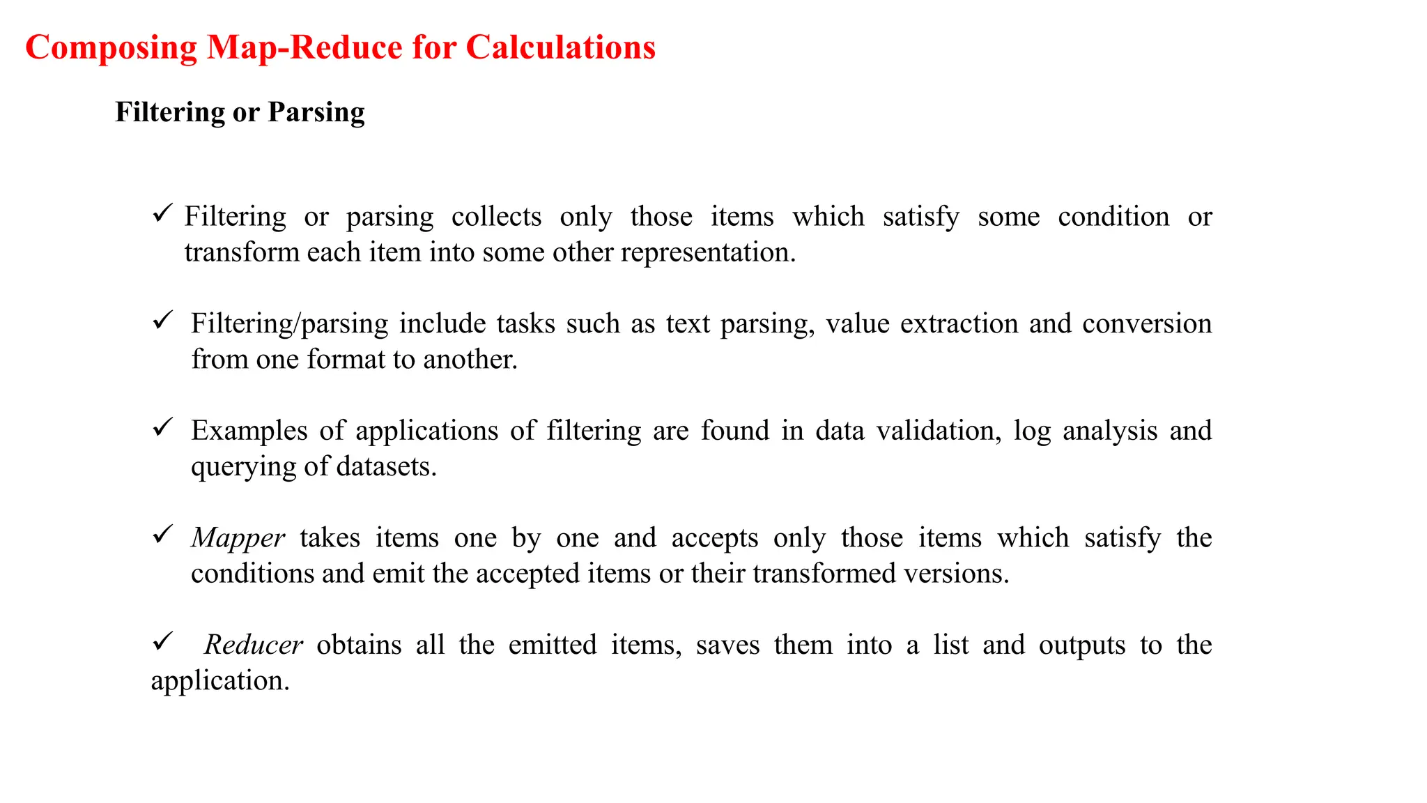 Composing Map-Reduce for Calculations
Filtering or Parsing
 Filtering or parsing collects only those items which satisfy some condition or
transform each item into some other representation.
 Filtering/parsing include tasks such as text parsing, value extraction and conversion
from one format to another.
 Examples of applications of filtering are found in data validation, log analysis and
querying of datasets.
 Mapper takes items one by one and accepts only those items which satisfy the
conditions and emit the accepted items or their transformed versions.
 Reducer obtains all the emitted items, saves them into a list and outputs to the
application.
 